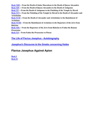 Book XIII -- From the Death of Judas Maccabeus to the Death of Queen Alexandra
Book XIV -- From the Death of Queen Alexandra to the Death of Antigonus
Book XV -- From the Death of Antigonus to the Finishing of the Temple by Herod
Book XVI -- From the Finishing of the Temple by Herod to the Death of Alexander and
Aristobulus
Book XVII -- From the Death of Alexander and Aristobulus to the Banishment of
Archelaus
Book XVIII -- From the Banishment of Archelaus to the Departure of the Jews from
Babylon
Book XIX -- From the Departure of the Jews from Babylon to FAdus the Roman
Procurator
Book XX -- From Fadus the Procurator to Florus


The Life of Flavius Josephus - Autobiography

Josephus's Discourse to the Greeks concerning Hades

Flavius Josephus Against Apion

Book I
Book II
 