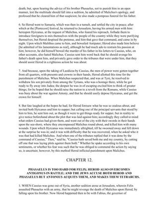 death; but, upon hearing the advice of his brother Phasaelus, not to punish him in an open
manner, lest the multitude should fall into a sedition, he admitted of Malichus's apology, and
professed that he cleared him of that suspicion; he also made a pompous funeral for his father.

6. So Herod went to Samaria, which was then in a tumult, and settled the city in peace; after
which at the [Pentecost] festival, he returned to Jerusalem, having his armed men with him:
hereupon Hyrcanus, at the request of Malichus, who feared his reproach, forbade them to
introduce foreigners to mix themselves with the people of the country while they were purifying
themselves; but Herod despised the pretense, and him that gave that command, and came in by
night. Upon which Malithus came to him, and bewailed Antipater; Herod also made him believe
[he admitted of his lamentations as real], although he had much ado to restrain his passion at
him; however, he did himself bewail the murder of his father in his letters to Cassius, who, on
other accounts, also hated Malichus. Cassius sent him word back that he should avenge his
father's death upon him, and privately gave order to the tribunes that were under him, that they
should assist Herod in a righteous action he was about.

7. And because, upon the taking of Laodicea by Cassius, the men of power were gotten together
from all quarters, with presents and crowns in their hands, Herod allotted this time for the
punishment of Malichus. When Malichus suspected that, and was at Tyre, he resolved to
withdraw his son privately from among the Tyrians, who was a hostage there, while he got
ready to fly away into Judea; the despair he was in of escaping excited him to think of greater
things; for he hoped that he should raise the nation to a revolt from the Romans, while Cassius
was busy about the war against Antony, and that he should easily depose Hyrcanus, and get the
crown for himself.

8. But fate laughed at the hopes he had; for Herod foresaw what he was so zealous about, and
invited both Hyrcanus and him to supper; but calling one of the principal servants that stood by
him to him, he sent him out, as though it were to get things ready for supper, but in reality to
give notice beforehand about the plot that was laid against him; accordingly they called to mind
what orders Cassius had given them, and went out of the city with their swords in their hands
upon the sea-shore, where they encompassed Malichus round about, and killed him with many
wounds. Upon which Hyrcanus was immediately aftrighted, till he swooned away and fell down
at the surprise he was in; and it was with difficulty that he was recovered, when he asked who it
was that had killed Malichus. And when one of the tribunes replied that it was done by the
command of Cassius," Then," said he, "Cassius hath saved both me and my country, by cutting
off one that was laying plots against them both." Whether he spake according to his own
sentiments, or whether his fear was such that he was obliged to commend the action by saying
so, is uncertain; however, by this method Herod inflicted punishment upon Malichus.


                                      CHAPTER 12.

    PHASAELUS IS TOO HARD FOR FELIX; HEROD ALSO OVERCOMES
   ANTIGONUS IN RATTLE; AND THE JEWS ACCUSE BOTH HEROD AND
PHASAELUS BUT ANTONIUS ACQUITS THEM, AND MAKES THEM TETRARCHS.

1. WHEN Cassius was gone out of Syria, another sedition arose at Jerusalem, wherein Felix
assaulted Phasaelus with an army, that he might revenge the death of Malichus upon Herod, by
falling upon his brother. Now Herod happened then to be with Fabius, the governor of
 