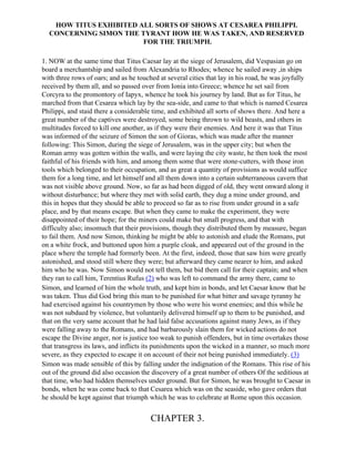HOW TITUS EXHIBITED ALL SORTS OF SHOWS AT CESAREA PHILIPPI.
  CONCERNING SIMON THE TYRANT HOW HE WAS TAKEN, AND RESERVED
                        FOR THE TRIUMPH.

1. NOW at the same time that Titus Caesar lay at the siege of Jerusalem, did Vespasian go on
board a merchantship and sailed from Alexandria to Rhodes; whence he sailed away ,in ships
with three rows of oars; and as he touched at several cities that lay in his road, he was joyfully
received by them all, and so passed over from Ionia into Greece; whence he set sail from
Corcyra to the promontory of Iapyx, whence he took his journey by land. But as for Titus, he
marched from that Cesarea which lay by the sea-side, and came to that which is named Cesarea
Philippi, and staid there a considerable time, and exhibited all sorts of shows there. And here a
great number of the captives were destroyed, some being thrown to wild beasts, and others in
multitudes forced to kill one another, as if they were their enemies. And here it was that Titus
was informed of the seizure of Simon the son of Gioras, which was made after the manner
following: This Simon, during the siege of Jerusalem, was in the upper city; but when the
Roman army was gotten within the walls, and were laying the city waste, he then took the most
faithful of his friends with him, and among them some that were stone-cutters, with those iron
tools which belonged to their occupation, and as great a quantity of provisions as would suffice
them for a long time, and let himself and all them down into a certain subterraneous cavern that
was not visible above ground. Now, so far as had been digged of old, they went onward along it
without disturbance; but where they met with solid earth, they dug a mine under ground, and
this in hopes that they should be able to proceed so far as to rise from under ground in a safe
place, and by that means escape. But when they came to make the experiment, they were
disappointed of their hope; for the miners could make but small progress, and that with
difficulty also; insomuch that their provisions, though they distributed them by measure, began
to fail them. And now Simon, thinking he might be able to astonish and elude the Romans, put
on a white frock, and buttoned upon him a purple cloak, and appeared out of the ground in the
place where the temple had formerly been. At the first, indeed, those that saw him were greatly
astonished, and stood still where they were; but afterward they came nearer to him, and asked
him who he was. Now Simon would not tell them, but bid them call for their captain; and when
they ran to call him, Terentius Rufus (2) who was left to command the army there, came to
Simon, and learned of him the whole truth, and kept him in bonds, and let Caesar know that he
was taken. Thus did God bring this man to be punished for what bitter and savage tyranny he
had exercised against his countrymen by those who were his worst enemies; and this while he
was not subdued by violence, but voluntarily delivered himself up to them to be punished, and
that on the very same account that he had laid false accusations against many Jews, as if they
were falling away to the Romans, and had barbarously slain them for wicked actions do not
escape the Divine anger, nor is justice too weak to punish offenders, but in time overtakes those
that transgress its laws, and inflicts its punishments upon the wicked in a manner, so much more
severe, as they expected to escape it on account of their not being punished immediately. (3)
Simon was made sensible of this by falling under the indignation of the Romans. This rise of his
out of the ground did also occasion the discovery of a great number of others Of the seditious at
that time, who had hidden themselves under ground. But for Simon, he was brought to Caesar in
bonds, when he was come back to that Cesarea which was on the seaside, who gave orders that
he should be kept against that triumph which he was to celebrate at Rome upon this occasion.


                                       CHAPTER 3.
 