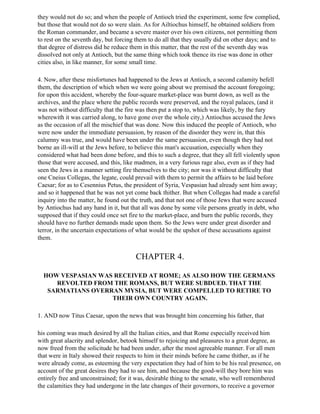 they would not do so; and when the people of Antioch tried the experiment, some few complied,
but those that would not do so were slain. As for Ailtiochus himself, he obtained soldiers from
the Roman commander, and became a severe master over his own citizens, not permitting them
to rest on the seventh day, but forcing them to do all that they usually did on other days; and to
that degree of distress did he reduce them in this matter, that the rest of the seventh day was
dissolved not only at Antioch, but the same thing which took thence its rise was done in other
cities also, in like manner, for some small time.

4. Now, after these misfortunes had happened to the Jews at Antioch, a second calamity befell
them, the description of which when we were going about we premised the account foregoing;
for upon this accident, whereby the four-square market-place was burnt down, as well as the
archives, and the place where the public records were preserved, and the royal palaces, (and it
was not without difficulty that the fire was then put a stop to, which was likely, by the fury
wherewith it was carried along, to have gone over the whole city,) Antiochus accused the Jews
as the occasion of all the mischief that was done. Now this induced the people of Antioch, who
were now under the immediate persuasion, by reason of the disorder they were in, that this
calumny was true, and would have been under the same persuasion, even though they had not
borne an ill-will at the Jews before, to believe this man's accusation, especially when they
considered what had been done before, and this to such a degree, that they all fell violently upon
those that were accused, and this, like madmen, in a very furious rage also, even as if they had
seen the Jews in a manner setting fire themselves to the city; nor was it without difficulty that
one Cneius Collegas, the legate, could prevail with them to permit the affairs to be laid before
Caesar; for as to Cesennius Petus, the president of Syria, Vespasian had already sent him away;
and so it happened that he was not yet come back thither. But when Collegas had made a careful
inquiry into the matter, he found out the truth, and that not one of those Jews that were accused
by Antiochus had any hand in it, but that all was done by some vile persons greatly in debt, who
supposed that if they could once set fire to the market-place, and burn the public records, they
should have no further demands made upon them. So the Jews were under great disorder and
terror, in the uncertain expectations of what would be the upshot of these accusations against
them.


                                       CHAPTER 4.

  HOW VESPASIAN WAS RECEIVED AT ROME; AS ALSO HOW THE GERMANS
     REVOLTED FROM THE ROMANS, BUT WERE SUBDUED. THAT THE
   SARMATIANS OVERRAN MYSIA, BUT WERE COMPELLED TO RETIRE TO
                   THEIR OWN COUNTRY AGAIN.

1. AND now Titus Caesar, upon the news that was brought him concerning his father, that

his coming was much desired by all the Italian cities, and that Rome especially received him
with great alacrity and splendor, betook himself to rejoicing and pleasures to a great degree, as
now freed from the solicitude he had been under, after the most agreeable manner. For all men
that were in Italy showed their respects to him in their minds before he came thither, as if he
were already come, as esteeming the very expectation they had of him to be his real presence, on
account of the great desires they had to see him, and because the good-will they bore him was
entirely free and unconstrained; for it was, desirable thing to the senate, who well remembered
the calamities they had undergone in the late changes of their governors, to receive a governor
 