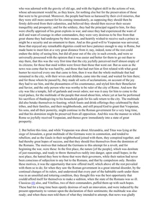 who was adorned with the gravity of old age, and with the highest skill in the actions of war,
whose advancement would be, as they knew, for nothing else but for the preservation of those
that were to be governed. Moreover, the people had been so harassed by their civil miseries, that
they were still more earnest for his coming immediately, as supposing they should then be
firmly delivered from their calamities, and believed they should then recover their secure
tranquillity and prosperity; and for the soldiery, they had the principal regard to him, for they
were chiefly apprized of his great exploits in war; and since they had experienced the want of
skill and want of courage in other commanders, they were very desirous to be free from that
great shame they had undergone by their means, and heartily wished to receive such a prince as
might be a security and an ornament to them. And as this good-will to Vespasian was universal,
those that enjoyed any remarkable dignities could not have patience enough to stay in Rome, but
made haste to meet him at a very great distance from it; nay, indeed, none of the rest could
endure the delay of seeing him, but did all pour out of the city in such crowds, and were so
universally possessed with the opinion that it was easier and better for them to go out than to
stay there, that this was the very first time that the city joyfully perceived itself almost empty of
its citizens; for those that staid within were fewer than those that went out. But as soon as the
news was come that he was hard by, and those that had met him at first related with what good
humor he received every one that came to him, then it was that the whole multitude that had
remained in the city, with their wives and children, came into the road, and waited for him there;
and for those whom he passed by, they made all sorts of acclamations, on account of the joy
they had to see him, and the pleasantness of his countenance, and styled him their Benefactor
and Savior, and the only person who was worthy to be ruler of the city of Rome. And now the
city was like a temple, full of garlands and sweet odors; nor was it easy for him to come to the
royal palace, for the multitude of the people that stood about him, where yet at last he performed
his sacrifices of thanksgiving to his household gods for his safe return to the city. The multitude
did also betake themselves to feasting; which feasts and drink-offerings they celebrated by their
tribes, and their families, and their neighborhoods, and still prayed God to grant that Vespasian,
his sons, and all their posterity, might continue in the Roman government for a very long time,
and that his dominion might be preserved from all opposition. And this was the manner in which
Rome so joyfully received Vespasian, and thence grew immediately into a state of great
prosperity.

2. But before this time, and while Vespasian was about Alexandria, and Titus was lying at the
siege of Jerusalem, a great multitude of the Germans were in commotion, and tended to
rebellion; and as the Gauls in their neighborhood joined with them, they conspired together, and
had thereby great hopes of success, and that they should free themselves from the dominion of
the Romans. The motives that induced the Germans to this attempt for a revolt, and for
beginning the war, were these: In the first place, the nature [of the people], which was destitute
of just reasonings, and ready to throw themselves rashly into danger, upon small hopes; in the
next place, the hatred they bore to those that were their governors, while their nation had never
been conscious of subjection to any but to the Romans, and that by compulsion only. Besides
these motives, it was the opportunity that now offered itself, which above all the rest prevailed
with them so to do; for when they saw the Roman government in a great internal disorder, by the
continual changes of its rulers, and understood that every part of the habitable earth under them
was in an unsettled and tottering condition, they thought this was the best opportunity that
couldd afford itself for themselves to make a sedition, when the state of the Romans was so ill.
Classicus (6) also, and Vitellius, two of their commanders, puffed them up with such hopes.
These had for a long time been openly desirous of such an innovation, and were induced by the
present opportunity to venture upon the declaration of their sentiments; the multitude was also
ready; and when these men told them of what they intended to attempt, that news was gladly
 