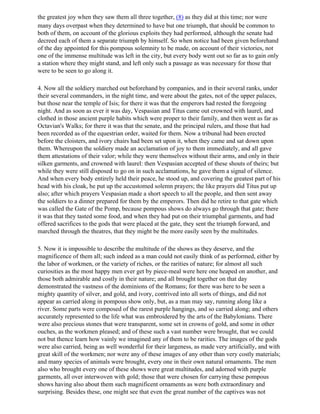 the greatest joy when they saw them all three together, (8) as they did at this time; nor were
many days overpast when they determined to have but one triumph, that should be common to
both of them, on account of the glorious exploits they had performed, although the senate had
decreed each of them a separate triumph by himself. So when notice had been given beforehand
of the day appointed for this pompous solemnity to be made, on account of their victories, not
one of the immense multitude was left in the city, but every body went out so far as to gain only
a station where they might stand, and left only such a passage as was necessary for those that
were to be seen to go along it.

4. Now all the soldiery marched out beforehand by companies, and in their several ranks, under
their several commanders, in the night time, and were about the gates, not of the upper palaces,
but those near the temple of Isis; for there it was that the emperors had rested the foregoing
night. And as soon as ever it was day, Vespasian and Titus came out crowned with laurel, and
clothed in those ancient purple habits which were proper to their family, and then went as far as
Octavian's Walks; for there it was that the senate, and the principal rulers, and those that had
been recorded as of the equestrian order, waited for them. Now a tribunal had been erected
before the cloisters, and ivory chairs had been set upon it, when they came and sat down upon
them. Whereupon the soldiery made an acclamation of joy to them immediately, and all gave
them attestations of their valor; while they were themselves without their arms, and only in their
silken garments, and crowned with laurel: then Vespasian accepted of these shouts of theirs; but
while they were still disposed to go on in such acclamations, he gave them a signal of silence.
And when every body entirely held their peace, he stood up, and covering the greatest part of his
head with his cloak, he put up the accustomed solemn prayers; the like prayers did Titus put up
also; after which prayers Vespasian made a short speech to all the people, and then sent away
the soldiers to a dinner prepared for them by the emperors. Then did he retire to that gate which
was called the Gate of the Pomp, because pompous shows do always go through that gate; there
it was that they tasted some food, and when they had put on their triumphal garments, and had
offered sacrifices to the gods that were placed at the gate, they sent the triumph forward, and
marched through the theatres, that they might be the more easily seen by the multitudes.

5. Now it is impossible to describe the multitude of the shows as they deserve, and the
magnificence of them all; such indeed as a man could not easily think of as performed, either by
the labor of workmen, or the variety of riches, or the rarities of nature; for almost all such
curiosities as the most happy men ever get by piece-meal were here one heaped on another, and
those both admirable and costly in their nature; and all brought together on that day
demonstrated the vastness of the dominions of the Romans; for there was here to be seen a
mighty quantity of silver, and gold, and ivory, contrived into all sorts of things, and did not
appear as carried along in pompous show only, but, as a man may say, running along like a
river. Some parts were composed of the rarest purple hangings, and so carried along; and others
accurately represented to the life what was embroidered by the arts of the Babylonians. There
were also precious stones that were transparent, some set in crowns of gold, and some in other
ouches, as the workmen pleased; and of these such a vast number were brought, that we could
not but thence learn how vainly we imagined any of them to be rarities. The images of the gods
were also carried, being as well wonderful for their largeness, as made very artificially, and with
great skill of the workmen; nor were any of these images of any other than very costly materials;
and many species of animals were brought, every one in their own natural ornaments. The men
also who brought every one of these shows were great multitudes, and adorned with purple
garments, all over interwoven with gold; those that were chosen for carrying these pompous
shows having also about them such magnificent ornaments as were both extraordinary and
surprising. Besides these, one might see that even the great number of the captives was not
 