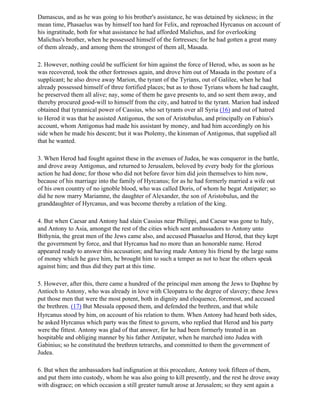 Damascus, and as he was going to his brother's assistance, he was detained by sickness; in the
mean time, Phasaelus was by himself too hard for Felix, and reproached Hyrcanus on account of
his ingratitude, both for what assistance he had afforded Maliehus, and for overlooking
Malichus's brother, when he possessed himself of the fortresses; for he had gotten a great many
of them already, and among them the strongest of them all, Masada.

2. However, nothing could be sufficient for him against the force of Herod, who, as soon as he
was recovered, took the other fortresses again, and drove him out of Masada in the posture of a
supplicant; he also drove away Marion, the tyrant of the Tyrians, out of Galilee, when he had
already possessed himself of three fortified places; but as to those Tyrians whom he had caught,
he preserved them all alive; nay, some of them he gave presents to, and so sent them away, and
thereby procured good-will to himself from the city, and hatred to the tyrant. Marion had indeed
obtained that tyrannical power of Cassius, who set tyrants over all Syria (16) and out of hatred
to Herod it was that he assisted Antigonus, the son of Aristobulus, and principally on Fabius's
account, whom Antigonus had made his assistant by money, and had him accordingly on his
side when he made his descent; but it was Ptolemy, the kinsman of Antigonus, that supplied all
that he wanted.

3. When Herod had fought against these in the avenues of Judea, he was conqueror in the battle,
and drove away Antigonus, and returned to Jerusalem, beloved by every body for the glorious
action he had done; for those who did not before favor him did join themselves to him now,
because of his marriage into the family of Hyrcanus; for as he had formerly married a wife out
of his own country of no ignoble blood, who was called Doris, of whom he begat Antipater; so
did he now marry Mariamne, the daughter of Alexander, the son of Aristobulus, and the
granddaughter of Hyrcanus, and was become thereby a relation of the king.

4. But when Caesar and Antony had slain Cassius near Philippi, and Caesar was gone to Italy,
and Antony to Asia, amongst the rest of the cities which sent ambassadors to Antony unto
Bithynia, the great men of the Jews came also, and accused Phasaelus and Herod, that they kept
the government by force, and that Hyrcanus had no more than an honorable name. Herod
appeared ready to answer this accusation; and having made Antony his friend by the large sums
of money which he gave him, he brought him to such a temper as not to hear the others speak
against him; and thus did they part at this time.

5. However, after this, there came a hundred of the principal men among the Jews to Daphne by
Antioch to Antony, who was already in love with Cleopatra to the degree of slavery; these Jews
put those men that were the most potent, both in dignity and eloquence, foremost, and accused
the brethren. (17) But Messala opposed them, and defended the brethren, and that while
Hyrcanus stood by him, on account of his relation to them. When Antony had heard both sides,
he asked Hyrcanus which party was the fittest to govern, who replied that Herod and his party
were the fittest. Antony was glad of that answer, for he had been formerly treated in an
hospitable and obliging manner by his father Antipater, when he marched into Judea with
Gabinius; so he constituted the brethren tetrarchs, and committed to them the government of
Judea.

6. But when the ambassadors had indignation at this procedure, Antony took fifteen of them,
and put them into custody, whom he was also going to kill presently, and the rest he drove away
with disgrace; on which occasion a still greater tumult arose at Jerusalem; so they sent again a
 