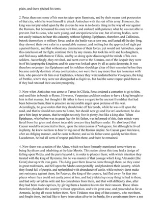 plain, and there pitched his tents.

2. Petus then sent some of his men to seize upon Samosate, and by their means took possession
of that city, while he went himself to attack Antiochus with the rest of his army. However, the
king was not prevailed upon by the distress he was in to do any thing in the way of war against
the Romans, but bemoaned his own hard fate, and endured with patience what he was not able to
prevent. But his sons, who were young, and unexperienced in war, but of strong bodies, were
not easily induced to bear this calamity without fighting. Epiphanes, therefore, and Callinicus,
betook themselves to military force; and as the battle was a sore one, and lasted all the day long,
they showed their own valor in a remarkable manner, and nothing but the approach of night put
a period thereto, and that without any diminution of their forces; yet would not Antiochus, upon
this conclusion of the fight, continue there by any means, but took his wife and his daughters,
and fled away with them to Cilicia, and by so doing quite discouraged the minds of his own
soldiers. Accordingly, they revolted, and went over to the Romans, out of the despair they were
in of his keeping the kingdom; and his case was looked upon by all as quite desperate. It was
therefore necessary that Epiphanes and his soldiers should get clear of their enemies before they
became entirely destitute of any confederates; nor were there any more than ten horsemen with
him, who passed with him over Euphrates, whence they went undisturbed to Vologeses, the king
of Parthie, where they were not disregarded as fugitives, but had the same respect paid them as
if they had retained their ancient prosperity.

3. Now when Antiochus was come to Tarsus in Cilicia, Petus ordered a centurion to go to him,
and send him in bonds to Rome. However, Vespasian could not endure to have a king brought to
him in that manner, but thought it fit rather to have a regard to the ancient friendship that had
been between them, than to preserve an inexorable anger upon pretense of this war.
Accordingly, he gave orders that they should take off his bonds, while he was still upon the
road, and that he should not come to Rome, but should now go and live at Lacedemon; he also
gave him large revenues, that he might not only live in plenty, but like a king also. When
Epiphanes, who before was in great fear for his father, was informed of this, their minds were
freed from that great and almost incurable concern they had been under. He also hoped that
Caesar would be reconciled to them, upon the intercession of Vologeses; for although he lived
in plenty, he knew not how to bear living out of the Roman empire. So Caesar gave him leave,
after an obliging manner, and he came to Rome; and as his father came quickly to him from
Lacedemon, he had all sorts of respect paid him there, and there he remained.

4. Now there was a nation of the Alans, which we have formerly mentioned some where as
being Scythians and inhabiting at the lake Meotis. This nation about this time laid a design of
falling upon Media, and the parts beyond it, in order to plunder them; with which intention they
treated with the king of Hyrcania; for he was master of that passage which king Alexander [the
Great] shut up with iron gates. This king gave them leave to come through them; so they came
in great multitudes, and fell upon the Medes unexpectedly, and plundered their country, which
they found full of people, and replenished with abundance of cattle, while nobody durst make
any resistance against them; for Paeorus, the king of the country, had fled away for fear into
places where they could not easily come at him, and had yielded up every thing he had to them,
and had only saved his wife and his concubines from them, and that with difficulty also, after
they had been made captives, by giving them a hundred talents for their ransom. These Alans
therefore plundered the country without opposition, and with great ease, and proceeded as far as
Armenia, laying all waste before them. Now Tiridates was king of that country, who met them,
and fought them, but had like to have been taken alive in the battle; for a certain man threw a net
 