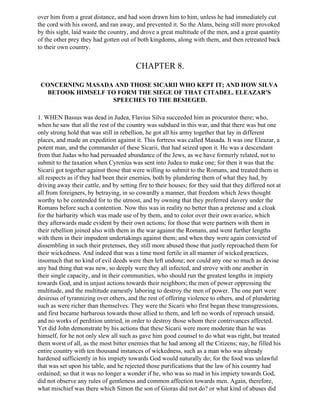 over him from a great distance, and had soon drawn him to him, unless he had immediately cut
the cord with his sword, and ran away, and prevented it. So the Alans, being still more provoked
by this sight, laid waste the country, and drove a great multitude of the men, and a great quantity
of the other prey they had gotten out of both kingdoms, along with them, and then retreated back
to their own country.


                                         CHAPTER 8.

 CONCERNING MASADA AND THOSE SICARII WHO KEPT IT; AND HOW SILVA
  BETOOK HIMSELF TO FORM THE SIEGE OF THAT CITADEL. ELEAZAR'S
                  SPEECHES TO THE BESIEGED.

1. WHEN Bassus was dead in Judea, Flavius Silva succeeded him as procurator there; who,
when he saw that all the rest of the country was subdued in this war, and that there was but one
only strong hold that was still in rebellion, he got all his army together that lay in different
places, and made an expedition against it. This fortress was called Masada. It was one Eleazar, a
potent man, and the commander of these Sicarii, that had seized upon it. He was a descendant
from that Judas who had persuaded abundance of the Jews, as we have formerly related, not to
submit to the taxation when Cyrenius was sent into Judea to make one; for then it was that the
Sicarii got together against those that were willing to submit to the Romans, and treated them in
all respects as if they had been their enemies, both by plundering them of what they had, by
driving away their cattle, and by setting fire to their houses; for they said that they differed not at
all from foreigners, by betraying, in so cowardly a manner, that freedom which Jews thought
worthy to be contended for to the utmost, and by owning that they preferred slavery under the
Romans before such a contention. Now this was in reality no better than a pretense and a cloak
for the barbarity which was made use of by them, and to color over their own avarice, which
they afterwards made evident by their own actions; for those that were partners with them in
their rebellion joined also with them in the war against the Romans, and went further lengths
with them in their impudent undertakings against them; and when they were again convicted of
dissembling in such their pretenses, they still more abused those that justly reproached them for
their wickedness. And indeed that was a time most fertile in all manner of wicked practices,
insomuch that no kind of evil deeds were then left undone; nor could any one so much as devise
any bad thing that was new, so deeply were they all infected, and strove with one another in
their single capacity, and in their communities, who should run the greatest lengths in impiety
towards God, and in unjust actions towards their neighbors; the men of power oppressing the
multitude, and the multitude earnestly laboring to destroy the men of power. The one part were
desirous of tyrannizing over others, and the rest of offering violence to others, and of plundering
such as were richer than themselves. They were the Sicarii who first began these transgressions,
and first became barbarous towards those allied to them, and left no words of reproach unsaid,
and no works of perdition untried, in order to destroy those whom their contrivances affected.
Yet did John demonstrate by his actions that these Sicarii were more moderate than he was
himself, for he not only slew all such as gave him good counsel to do what was right, but treated
them worst of all, as the most bitter enemies that he had among all the Citizens; nay, he filled his
entire country with ten thousand instances of wickedness, such as a man who was already
hardened sufficiently in his impiety towards God would naturally do; for the food was unlawful
that was set upon his table, and he rejected those purifications that the law of his country had
ordained; so that it was no longer a wonder if he, who was so mad in his impiety towards God,
did not observe any rules of gentleness and common affection towards men. Again, therefore,
what mischief was there which Simon the son of Gioras did not do? or what kind of abuses did
 
