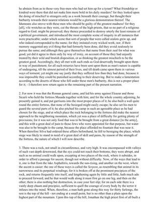 he abstain from as to those very free-men who had set him up for a tyrant? What friendship or
kindred were there that did not make him more bold in his daily murders? for they looked upon
the doing of mischief to strangers only as a work beneath their courage, but thought their
barbarity towards their nearest relations would be a glorious demonstration thereof. The
Idumeans also strove with these men who should be guilty of the greatest madness! for they
[all], vile wretches as they were, cut the throats of the high priests, that so no part of a religious
regard to God. might be preserved; they thence proceeded to destroy utterly the least remains of
a political government, and introduced the most complete scene of iniquity in all instances that
were practicable; under which scene that sort of people that were called zealots grew up, and
who indeed corresponded to the name; for they imitated every wicked work; nor, if their
memory suggested any evil thing that had formerly been done, did they avoid zealously to
pursue the same; and although they gave themselves that name from their zeal for what was
good, yet did it agree to them only by way of irony, on account of those they had unjustly
treated by their wild and brutish disposition, or as thinking the greatest mischiefs to be the
greatest good. Accordingly, they all met with such ends as God deservedly brought upon them
in way of punishment; for all such miseries have been sent upon them as man's nature is capable
of undergoing, till the utmost period of their lives, and till death came upon them in various
ways of torment; yet might one say justly that they suffered less than they had done, because it
was impossible they could be punished according to their deserving. But to make a lamentation
according to the deserts of those who fell under these men's barbarity, this is not a proper place
for it; - I therefore now return again to the remaining part of the present narration.

2. For now it was that the Roman general came, and led his army against Eleazar and those
Sicarii who held the fortress Masada together with him; and for the whole country adjoining, he
presently gained it, and put garrisons into the most proper places of it; he also built a wall quite
round the entire fortress, that none of the besieged might easily escape; he also set his men to
guard the several parts of it; he also pitched his camp in such an agreeable place as he had
chosen for the siege, and at which place the rock belonging to the fortress did make the nearest
approach to the neighboring mountain, which yet was a place of difficulty for getting plenty of
provisions; for it was not only food that was to be brought from a great distance [to the army],
and this with a great deal of pain to those Jews who were appointed for that purpose, but water
was also to be brought to the camp, because the place afforded no fountain that was near it.
When therefore Silva had ordered these affairs beforehand, he fell to besieging the place; which
siege was likely to stand in need of a great deal of skill and pains, by reason of the strength of
the fortress, the nature of which I will now describe.

3. There was a rock, not small in circumference, and very high. It was encompassed with valleys
of such vast depth downward, that the eye could not reach their bottoms; they were abrupt, and
such as no animal could walk upon, excepting at two places of the rock, where it subsides, in
order to afford a passage for ascent, though not without difficulty. Now, of the ways that lead to
it, one is that from the lake Asphaltiris, towards the sun-rising, and another on the west, where
the ascent is easier: the one of these ways is called the Serpent, as resembling that animal in its
narrowness and its perpetual windings; for it is broken off at the prominent precipices of the
rock, and returns frequently into itself, and lengthening again by little and little, hath much ado
to proceed forward; and he that would walk along it must first go on one leg, and then on the
other; there is also nothing but destruction, in case your feet slip; for on each side there is a
vastly deep chasm and precipice, sufficient to quell the courage of every body by the terror it
infuses into the mind. When, therefore, a man hath gone along this way for thirty furlongs, the
rest is the top of the hill - not ending at a small point, but is no other than a plain upon the
highest part of the mountain. Upon this top of the hill, Jonathan the high priest first of all built a
 
