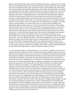 fortress, and called it Masada: after which the rebuilding of this place employed the care of king
Herod to a great degree; he also built a wall round about the entire top of the hill, seven furlongs
long; it was composed of white stone; its height was twelve, and its breadth eight cubits; there
were also erected upon that wall thirty-eight towers, each of them fifty cubits high; out of which
you might pass into lesser edifices, which were built on the inside, round the entire wall; for the
king reserved the top of the hill, which was of a fat soil, and better mould than any valley for
agriculture, that such as committed themselves to this fortress for their preservation might not
even there be quite destitute of food, in case they should ever be in want of it from abroad.
Moreover, he built a palace therein at the western ascent; it was within and beneath the walls of
the citadel, but inclined to its north side. Now the wall of this palace was very high and strong,
and had at its four corners towers sixty cubits high. The furniture also of the edifices, and of the
cloisters, and of the baths, was of great variety, and very costly; and these buildings were
supported by pillars of single stones on every side; the walls and also the floors of the edifices
were paved with stones of several colors. He also had cut many and great pits, as reservoirs for
water, out of the rocks, at every one of the places that were inhabited, both above and round
about the palace, and before the wall; and by this contrivance he endeavored to have water for
several uses, as if there had been fountains there. Here was also a road digged from the palace,
and leading to the very top of the mountain, which yet could not be seen by such as were
without [the walls]; nor indeed could enemies easily make use of the plain roads; for the road on
the east side, as we have already taken notice, could not be walked upon, by reason of its nature;
and for the western road, he built a large tower at its narrowest place, at no less a distance from
the top of the hill than a thousand cubits; which tower could not possibly be passed by, nor
could it be easily taken; nor indeed could those that walked along it without any fear (such was
its contrivance) easily get to the end of it; and after such a manner was this citadel fortified, both
by nature and by the hands of men, in order to frustrate the attacks of enemies.

4. As for the furniture that was within this fortress, it was still more wonderful on account of its
splendor and long continuance; for here was laid up corn in large quantities, and such as would
subsist men for a long time; here was also wine and oil in abundance, with all kinds of pulse and
dates heaped up together; all which Eleazar found there, when he and his Sicarii got possession
of the fortress by treachery. These fruits were also fresh and full ripe, and no way inferior to
such fruits newly laid in, although they were little short of a hundred years (14) from the laying
in these provisions [by Herod], till the place was taken by the Romans; nay, indeed, when the
Romans got possession of those fruits that were left, they found them not corrupted all that
while; nor should we be mistaken, if we supposed that the air was here the cause of their
enduring so long; this fortress being so high, and so free from the mixture of all terrain and
muddy particles of matter. There was also found here a large quantity of all sorts of weapons of
war, which had been treasured up by that king, and were sufficient for ten thousand men; there
was east iron, and brass, and tin, which show that he had taken much pains to have all things
here ready for the greatest occasions; for the report goes how Herod thus prepared this fortress
on his own account, as a refuge against two kinds of danger; the one for fear of the multitude of
the Jews, lest they should depose him, and restore their former kings to the government; the
other danger was greater and more terrible, which arose from Cleopatra queen of Egypt, who did
not conceal her intentions, but spoke often to Antony, and desired him to cut off Herod, and
entreated him to bestow the kingdom of Judea upon her. And certainly it is a great wonder that
Antony did never comply with her commands in this point, as he was so miserably enslaved to
his passion for her; nor should any one have been surprised if she had been gratified in such her
request. So the fear of these dangers made Herod rebuild Masada, and thereby leave it for the
finishing stroke of the Romans in this Jewish war.
 