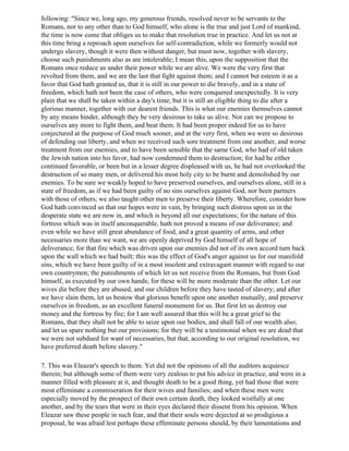 following: "Since we, long ago, my generous friends, resolved never to be servants to the
Romans, nor to any other than to God himself, who alone is the true and just Lord of mankind,
the time is now come that obliges us to make that resolution true in practice. And let us not at
this time bring a reproach upon ourselves for self-contradiction, while we formerly would not
undergo slavery, though it were then without danger, but must now, together with slavery,
choose such punishments also as are intolerable; I mean this, upon the supposition that the
Romans once reduce us under their power while we are alive. We were the very first that
revolted from them, and we are the last that fight against them; and I cannot but esteem it as a
favor that God hath granted us, that it is still in our power to die bravely, and in a state of
freedom, which hath not been the case of others, who were conquered unexpectedly. It is very
plain that we shall be taken within a day's time; but it is still an eligible thing to die after a
glorious manner, together with our dearest friends. This is what our enemies themselves cannot
by any means hinder, although they be very desirous to take us alive. Nor can we propose to
ourselves any more to fight them, and beat them. It had been proper indeed for us to have
conjectured at the purpose of God much sooner, and at the very first, when we were so desirous
of defending our liberty, and when we received such sore treatment from one another, and worse
treatment from our enemies, and to have been sensible that the same God, who had of old taken
the Jewish nation into his favor, had now condemned them to destruction; for had he either
continued favorable, or been but in a lesser degree displeased with us, he had not overlooked the
destruction of so many men, or delivered his most holy city to be burnt and demolished by our
enemies. To be sure we weakly hoped to have preserved ourselves, and ourselves alone, still in a
state of freedom, as if we had been guilty of no sins ourselves against God, nor been partners
with those of others; we also taught other men to preserve their liberty. Wherefore, consider how
God hath convinced us that our hopes were in vain, by bringing such distress upon us in the
desperate state we are now in, and which is beyond all our expectations; for the nature of this
fortress which was in itself unconquerable, hath not proved a means of our deliverance; and
even while we have still great abundance of food, and a great quantity of arms, and other
necessaries more than we want, we are openly deprived by God himself of all hope of
deliverance; for that fire which was driven upon our enemies did not of its own accord turn back
upon the wall which we had built; this was the effect of God's anger against us for our manifold
sins, which we have been guilty of in a most insolent and extravagant manner with regard to our
own countrymen; the punishments of which let us not receive from the Romans, but from God
himself, as executed by our own hands; for these will be more moderate than the other. Let our
wives die before they are abused, and our children before they have tasted of slavery; and after
we have slain them, let us bestow that glorious benefit upon one another mutually, and preserve
ourselves in freedom, as an excellent funeral monument for us. But first let us destroy our
money and the fortress by fire; for I am well assured that this will be a great grief to the
Romans, that they shall not be able to seize upon our bodies, and shall fall of our wealth also;
and let us spare nothing but our provisions; for they will be a testimonial when we are dead that
we were not subdued for want of necessaries, but that, according to our original resolution, we
have preferred death before slavery."

7. This was Eleazar's speech to them. Yet did not the opinions of all the auditors acquiesce
therein; but although some of them were very zealous to put his advice in practice, and were in a
manner filled with pleasure at it, and thought death to be a good thing, yet had those that were
most effeminate a commiseration for their wives and families; and when these men were
especially moved by the prospect of their own certain death, they looked wistfully at one
another, and by the tears that were in their eyes declared their dissent from his opinion. When
Eleazar saw these people in such fear, and that their souls were dejected at so prodigious a
proposal, he was afraid lest perhaps these effeminate persons should, by their lamentations and
 