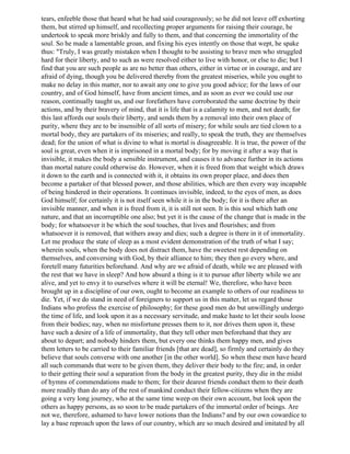 tears, enfeeble those that heard what he had said courageously; so he did not leave off exhorting
them, but stirred up himself, and recollecting proper arguments for raising their courage, he
undertook to speak more briskly and fully to them, and that concerning the immortality of the
soul. So he made a lamentable groan, and fixing his eyes intently on those that wept, he spake
thus: "Truly, I was greatly mistaken when I thought to be assisting to brave men who struggled
hard for their liberty, and to such as were resolved either to live with honor, or else to die; but I
find that you are such people as are no better than others, either in virtue or in courage, and are
afraid of dying, though you be delivered thereby from the greatest miseries, while you ought to
make no delay in this matter, nor to await any one to give you good advice; for the laws of our
country, and of God himself, have from ancient times, and as soon as ever we could use our
reason, continually taught us, and our forefathers have corroborated the same doctrine by their
actions, and by their bravery of mind, that it is life that is a calamity to men, and not death; for
this last affords our souls their liberty, and sends them by a removal into their own place of
purity, where they are to be insensible of all sorts of misery; for while souls are tied clown to a
mortal body, they are partakers of its miseries; and really, to speak the truth, they are themselves
dead; for the union of what is divine to what is mortal is disagreeable. It is true, the power of the
soul is great, even when it is imprisoned in a mortal body; for by moving it after a way that is
invisible, it makes the body a sensible instrument, and causes it to advance further in its actions
than mortal nature could otherwise do. However, when it is freed from that weight which draws
it down to the earth and is connected with it, it obtains its own proper place, and does then
become a partaker of that blessed power, and those abilities, which are then every way incapable
of being hindered in their operations. It continues invisible, indeed, to the eyes of men, as does
God himself; for certainly it is not itself seen while it is in the body; for it is there after an
invisible manner, and when it is freed from it, it is still not seen. It is this soul which hath one
nature, and that an incorruptible one also; but yet it is the cause of the change that is made in the
body; for whatsoever it be which the soul touches, that lives and flourishes; and from
whatsoever it is removed, that withers away and dies; such a degree is there in it of immortality.
Let me produce the state of sleep as a most evident demonstration of the truth of what I say;
wherein souls, when the body does not distract them, have the sweetest rest depending on
themselves, and conversing with God, by their alliance to him; they then go every where, and
foretell many futurities beforehand. And why are we afraid of death, while we are pleased with
the rest that we have in sleep? And how absurd a thing is it to pursue after liberty while we are
alive, and yet to envy it to ourselves where it will be eternal! We, therefore, who have been
brought up in a discipline of our own, ought to become an example to others of our readiness to
die. Yet, if we do stand in need of foreigners to support us in this matter, let us regard those
Indians who profess the exercise of philosophy; for these good men do but unwillingly undergo
the time of life, and look upon it as a necessary servitude, and make haste to let their souls loose
from their bodies; nay, when no misfortune presses them to it, nor drives them upon it, these
have such a desire of a life of immortality, that they tell other men beforehand that they are
about to depart; and nobody hinders them, but every one thinks them happy men, and gives
them letters to be carried to their familiar friends [that are dead], so firmly and certainly do they
believe that souls converse with one another [in the other world]. So when these men have heard
all such commands that were to be given them, they deliver their body to the fire; and, in order
to their getting their soul a separation from the body in the greatest purity, they die in the midst
of hymns of commendations made to them; for their dearest friends conduct them to their death
more readily than do any of the rest of mankind conduct their fellow-citizens when they are
going a very long journey, who at the same time weep on their own account, but look upon the
others as happy persons, as so soon to be made partakers of the immortal order of beings. Are
not we, therefore, ashamed to have lower notions than the Indians? and by our own cowardice to
lay a base reproach upon the laws of our country, which are so much desired and imitated by all
 