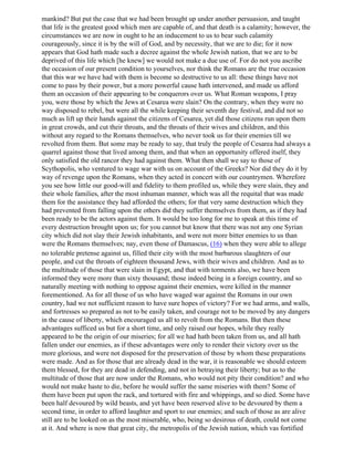 mankind? But put the case that we had been brought up under another persuasion, and taught
that life is the greatest good which men are capable of, and that death is a calamity; however, the
circumstances we are now in ought to he an inducement to us to bear such calamity
courageously, since it is by the will of God, and by necessity, that we are to die; for it now
appears that God hath made such a decree against the whole Jewish nation, that we are to be
deprived of this life which [he knew] we would not make a due use of. For do not you ascribe
the occasion of our present condition to yourselves, nor think the Romans are the true occasion
that this war we have had with them is become so destructive to us all: these things have not
come to pass by their power, but a more powerful cause hath intervened, and made us afford
them an occasion of their appearing to be conquerors over us. What Roman weapons, I pray
you, were those by which the Jews at Cesarea were slain? On the contrary, when they were no
way disposed to rebel, but were all the while keeping their seventh day festival, and did not so
much as lift up their hands against the citizens of Cesarea, yet did those citizens run upon them
in great crowds, and cut their throats, and the throats of their wives and children, and this
without any regard to the Romans themselves, who never took us for their enemies till we
revolted from them. But some may be ready to say, that truly the people of Cesarea had always a
quarrel against those that lived among them, and that when an opportunity offered itself, they
only satisfied the old rancor they had against them. What then shall we say to those of
Scythopolis, who ventured to wage war with us on account of the Greeks? Nor did they do it by
way of revenge upon the Romans, when they acted in concert with our countrymen. Wherefore
you see how little our good-will and fidelity to them profiled us, while they were slain, they and
their whole families, after the most inhuman manner, which was all the requital that was made
them for the assistance they had afforded the others; for that very same destruction which they
had prevented from falling upon the others did they suffer themselves from them, as if they had
been ready to be the actors against them. It would be too long for me to speak at this time of
every destruction brought upon us; for you cannot but know that there was not any one Syrian
city which did not slay their Jewish inhabitants, and were not more bitter enemies to us than
were the Romans themselves; nay, even those of Damascus, (16) when they were able to allege
no tolerable pretense against us, filled their city with the most barbarous slaughters of our
people, and cut the throats of eighteen thousand Jews, with their wives and children. And as to
the multitude of those that were slain in Egypt, and that with torments also, we have been
informed they were more than sixty thousand; those indeed being in a foreign country, and so
naturally meeting with nothing to oppose against their enemies, were killed in the manner
forementioned. As for all those of us who have waged war against the Romans in our own
country, had we not sufficient reason to have sure hopes of victory? For we had arms, and walls,
and fortresses so prepared as not to be easily taken, and courage not to be moved by any dangers
in the cause of liberty, which encouraged us all to revolt from the Romans. But then these
advantages sufficed us but for a short time, and only raised our hopes, while they really
appeared to be the origin of our miseries; for all we had hath been taken from us, and all hath
fallen under our enemies, as if these advantages were only to render their victory over us the
more glorious, and were not disposed for the preservation of those by whom these preparations
were made. And as for those that are already dead in the war, it is reasonable we should esteem
them blessed, for they are dead in defending, and not in betraying their liberty; but as to the
multitude of those that are now under the Romans, who would not pity their condition? and who
would not make haste to die, before he would suffer the same miseries with them? Some of
them have been put upon the rack, and tortured with fire and whippings, and so died. Some have
been half devoured by wild beasts, and yet have been reserved alive to be devoured by them a
second time, in order to afford laughter and sport to our enemies; and such of those as are alive
still are to be looked on as the most miserable, who, being so desirous of death, could not come
at it. And where is now that great city, the metropolis of the Jewish nation, which vas fortified
 