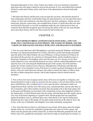 thousand ambassadors to Tyre, where Antony now abode, as he was marching to Jerusalem;
upon these men who made a clamor he sent out the governor of Tyre, and ordered him to punish
all that he could catch of them, and to settle those in the administration whom he had made
tetrarchs.

7. But before this Herod, and Hyrcanus went out upon the sea-shore, and earnestly desired of
these ambassadors that they would neither bring ruin upon themselves, nor war upon their native
country, by their rash contentions; and when they grew still more outrageous, Antony sent out
armed men, and slew a great many, and wounded more of them; of whom those that were slain
were buried by Hyrcanus, as were the wounded put under the care of physicians by him; yet
would not those that had escaped be quiet still, but put the affairs of the city into such disorder,
and so provoked Antony, that he slew those whom he had in bonds also.


                                       CHAPTER 13.

    THE PARTHIANS BRING ANTIGONUS BACK INTO JUDEA, AND CAST
HYRCANUS AND PHASAELUS INTO PRISON. THE FLIGHT OF HEROD, AND THE
TAKING OF JERUSALEM AND WHAT HYRCANUS AND PHASAELUS SUFFERED.

1. Now two years afterward, when Barzapharnes, a governor among the Parthians, and Paeorus,
the king's son, had possessed themselves of Syria, and when Lysanias had already succeeded
upon the death of his father Ptolemy, the son of Menneus, in the government [of Chalcis], he
prevailed with the governor, by a promise of a thousand talents, and five hundred women, to
bring back Antigonus to his kingdom, and to turn Hyrcanus out of it. Pacorus was by these
means induced so to do, and marched along the sea-coast, while he ordered Barzapharnes to fall
upon the Jews as he went along the Mediterranean part of the country; but of the maritime
people, the Tyrians would not receive Pacorus, although those of Ptolemais and Sidon had
received him; so he committed a troop of his horse to a certain cup-bearer belonging to the royal
family, of his own name [Pacorus], and gave him orders to march into Judea, in order to learn
the state of affairs among their enemies, and to help Antigonus when he should want his
assistance.

2. Now as these men were ravaging Carmel, many of the Jews ran together to Antigonus, and
showed themselves ready to make an incursion into the country; so he sent them before into that
place called Drymus, [the woodland (18) ] to seize upon the place; whereupon a battle was
fought between them, and they drove the enemy away, and pursued them, and ran after them as
far as Jerusalem, and as their numbers increased, they proceeded as far as the king's palace; but
as Hyrcanus and Phasaelus received them with a strong body of men, there happened a battle in
the market-place, in which Herod's party beat the enemy, and shut them up in the temple, and set
sixty men in the houses adjoining as a guard to them. But the people that were tumultuous
against the brethren came in, and burnt those men; while Herod, in his rage for killing them,
attacked and slew many of the people, till one party made incursions on the other by turns, day
by day, in the way of ambushes, and slaughters were made continually among them.

3. Now when that festival which we call Pentecost was at hand, all the places about the temple,
and the whole city, was full of a multitude of people that were come out of the country, and
which were the greatest part of them armed also, at which time Phasaelus guarded the wall, and
Herod, with a few, guarded the royal palace; and when he made an assault upon his enemies, as
 