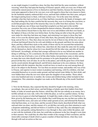 as one might imagine it would have done, but they then held fast the same resolution, without
wavering, which they had upon the hearing of Eleazar's speech, while yet every one of them still
retained the natural passion of love to themselves and their families, because the reasoning they
went upon appeared to them to be very just, even with regard to those that were dearest to them;
for the husbands tenderly embraced their wives, and took their children into their arms, and gave
the longest parting kisses to them, with tears in their eyes. Yet at the same time did they
complete what they had resolved on, as if they had been executed by the hands of strangers; and
they had nothing else for their comfort but the necessity they were in of doing this execution, to
avoid that prospect they had of the miseries they were to suffer from their enemies. Nor was
there at length any one of these men found that scrupled to act their part in this terrible
execution, but every one of them despatched his dearest relations. Miserable men indeed were
they! whose distress forced them to slay their own wives and children with their own hands, as
the lightest of those evils that were before them. So they being not able to bear the grief they
were under for what they had done any longer, and esteeming it an injury to those they had
slain, to live even the shortest space of time after them, they presently laid all they had upon a
heap, and set fire to it. They then chose ten men by lot out of them to slay all the rest; every one
of whom laid himself down by his wife and children on the ground, and threw his arms about
them, and they offered their necks to the stroke of those who by lot executed that melancholy
office; and when these ten had, without fear, slain them all, they made the same rule for casting
lots for themselves, that he whose lot it was should first kill the other nine, and after all should
kill himself. Accordingly, all these had courage sufficient to be no way behind one another in
doing or suffering; so, for a conclusion, the nine offered their necks to the executioner, and he
who was the last of all took a view of all the other bodies, lest perchance some or other among
so many that were slain should want his assistance to be quite despatched, and when he
perceived that they were all slain, he set fire to the palace, and with the great force of his hand
ran his sword entirely through himself, and fell down dead near to his own relations. So these
people died with this intention, that they would not leave so much as one soul among them all
alive to be subject to the Romans. Yet was there an ancient woman, and another who was of kin
to Eleazar, and superior to most women in prudence and learning, with five children, who had
concealed themselves in caverns under ground, and had carried water thither for their drink, and
were hidden there when the rest were intent upon the slaughter of one another. Those others
were nine hundred and sixty in number, the women and children being withal included in that
computation. This calamitous slaughter was made on the fifteenth day of the month Xanthicus
[Nisan].

2. Now for the Romans, they expected that they should be fought in the morning, when,
accordingly, they put on their armor, and laid bridges of planks upon their ladders from their
banks, to make an assault upon the fortress, which they did; but saw nobody as an enemy, but a
terrible solitude on every side, with a fire within the place, as well as a perfect silence. So they
were at a loss to guess at what had happened. At length they made a shout, as if it had been at a
blow given by the battering ram, to try whether they could bring any one out that was within; the
women heard this noise, and came out of their under-ground cavern, and informed the Romans
what had been done, as it was done; and the second of them clearly described all both what was
said and what was done, and this manner of it; yet did they not easily give their attention to such
a desperate undertaking, and did not believe it could be as they said; they also attempted to put
the fire out, and quickly cutting themselves a way through it, they came within the palace, and
so met with the multitude of the slain, but could take no pleasure in the fact, though it were done
to their enemies. Nor could they do other than wonder at the courage of their resolution, and the
immovable contempt of death which so great a number of them had shown, when they went
through with such an action as that was.
 