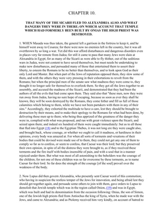 CHAPTER 10.

    THAT MANY OF THE SICARII FLED TO ALEXANDRIA ALSO AND WHAT
    DANGERS THEY WERE IN THERE; ON WHICH ACCOUNT THAT TEMPLE
    WHICH HAD FORMERLY BEEN BUILT BY ONIAS THE HIGH PRIEST WAS
                            DESTROYED.

1. WHEN Masada was thus taken, the general left a garrison in the fortress to keep it, and he
himself went away to Cesarea; for there were now no enemies left in the country, but it was all
overthrown by so long a war. Yet did this war afford disturbances and dangerous disorders even
in places very far remote from Judea; for still it came to pass that many Jews were slain at
Alexandria in Egypt; for as many of the Sicarii as were able to fly thither, out of the seditious
wars in Judea, were not content to have saved themselves, but must needs be undertaking to
make new disturbances, and persuaded many of those that entertained them to assert their
liberty, to esteem the Romans to be no better than themselves, and to look upon God as their
only Lord and Master. But when part of the Jews of reputation opposed them, they slew some of
them, and with the others they were very pressing in their exhortations to revolt from the
Romans; but when the principal men of the senate saw what madness they were come to, they
thought it no longer safe for themselves to overlook them. So they got all the Jews together to an
assembly, and accused the madness of the Sicarii, and demonstrated that they had been the
authors of all the evils that had come upon them. They said also that "these men, now they were
run away from Judea, having no sure hope of escaping, because as soon as ever they shall be
known, they will be soon destroyed by the Romans, they come hither and fill us full of those
calamities which belong to them, while we have not been partakers with them in any of their
sins." Accordingly, they exhorted the multitude to have a care, lest they should be brought to
destruction by their means, and to make their apology to the Romans for what had been done, by
delivering these men up to them; who being thus apprized of the greatness of the danger they
were in, complied with what was proposed, and ran with great violence upon the Sicarii, and
seized upon them; and indeed six hundred of them were caught immediately: but as to all those
that fled into Egypt (18) and to the Egyptian Thebes, it was not long ere they were caught also,
and brought back, whose courage, or whether we ought to call it madness, or hardiness in their
opinions, every body was amazed at. For when all sorts of torments and vexations of their
bodies that could be devised were made use of to them, they could not get any one of them to
comply so far as to confess, or seem to confess, that Caesar was their lord; but they preserved
their own opinion, in spite of all the distress they were brought to, as if they received these
torments and the fire itself with bodies insensible of pain, and with a soul that in a manner
rejoiced under them. But what was most of all astonishing to the beholders was the courage of
the children; for not one of these children was so far overcome by these torments, as to name
Caesar for their lord. So far does the strength of the courage [of the soul] prevail over the
weakness of the body.

2. Now Lupus did then govern Alexandria, who presently sent Caesar word of this commotion;
who having in suspicion the restless temper of the Jews for innovation, and being afraid lest they
should get together again, and persuade some others to join with them, gave orders to Lupus to
demolish that Jewish temple which was in the region called Onion, (19) and was in Egypt,
which was built and had its denomination from the occasion following: Onias, the son of Simon,
one of the Jewish high priests fled from Antiochus the king of Syria, when he made war with the
Jews, and came to Alexandria; and as Ptolemy received him very kindly, on account of hatred to
 