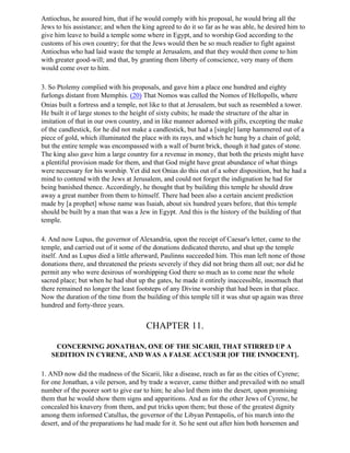 Antiochus, he assured him, that if he would comply with his proposal, he would bring all the
Jews to his assistance; and when the king agreed to do it so far as he was able, he desired him to
give him leave to build a temple some where in Egypt, and to worship God according to the
customs of his own country; for that the Jews would then be so much readier to fight against
Antiochus who had laid waste the temple at Jerusalem, and that they would then come to him
with greater good-will; and that, by granting them liberty of conscience, very many of them
would come over to him.

3. So Ptolemy complied with his proposals, and gave him a place one hundred and eighty
furlongs distant from Memphis. (20) That Nomos was called the Nomos of Hellopolls, where
Onias built a fortress and a temple, not like to that at Jerusalem, but such as resembled a tower.
He built it of large stones to the height of sixty cubits; he made the structure of the altar in
imitation of that in our own country, and in like manner adorned with gifts, excepting the make
of the candlestick, for he did not make a candlestick, but had a [single] lamp hammered out of a
piece of gold, which illuminated the place with its rays, and which he hung by a chain of gold;
but the entire temple was encompassed with a wall of burnt brick, though it had gates of stone.
The king also gave him a large country for a revenue in money, that both the priests might have
a plentiful provision made for them, and that God might have great abundance of what things
were necessary for his worship. Yet did not Onias do this out of a sober disposition, but he had a
mind to contend with the Jews at Jerusalem, and could not forget the indignation he had for
being banished thence. Accordingly, he thought that by building this temple he should draw
away a great number from them to himself. There had been also a certain ancient prediction
made by [a prophet] whose name was Isaiah, about six hundred years before, that this temple
should be built by a man that was a Jew in Egypt. And this is the history of the building of that
temple.

4. And now Lupus, the governor of Alexandria, upon the receipt of Caesar's letter, came to the
temple, and carried out of it some of the donations dedicated thereto, and shut up the temple
itself. And as Lupus died a little afterward, Paulinns succeeded him. This man left none of those
donations there, and threatened the priests severely if they did not bring them all out; nor did he
permit any who were desirous of worshipping God there so much as to come near the whole
sacred place; but when he had shut up the gates, he made it entirely inaccessible, insomuch that
there remained no longer the least footsteps of any Divine worship that had been in that place.
Now the duration of the time from the building of this temple till it was shut up again was three
hundred and forty-three years.


                                       CHAPTER 11.

    CONCERNING JONATHAN, ONE OF THE SICARII, THAT STIRRED UP A
   SEDITION IN CYRENE, AND WAS A FALSE ACCUSER [OF THE INNOCENT].

1. AND now did the madness of the Sicarii, like a disease, reach as far as the cities of Cyrene;
for one Jonathan, a vile person, and by trade a weaver, came thither and prevailed with no small
number of the poorer sort to give ear to him; he also led them into the desert, upon promising
them that he would show them signs and apparitions. And as for the other Jews of Cyrene, he
concealed his knavery from them, and put tricks upon them; but those of the greatest dignity
among them informed Catullus, the governor of the Libyan Pentapolis, of his march into the
desert, and of the preparations he had made for it. So he sent out after him both horsemen and
 