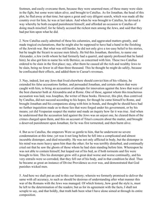 footmen, and easily overcame them, because they were unarmed men; of these many were slain
in the fight, but some were taken alive, and brought to Catullus. As for Jonathan, the head of this
plot, he fled away at that time; but upon a great and very diligent search, which was made all the
country over for him, he was at last taken. And when he was brought to Catullus, he devised a
way whereby he both escaped punishment himself, and afforded an occasion to Catullus of
doing much mischief; for he falsely accused the richest men among the Jews, and said that they
had put him upon what he did.

2. Now Catullus easily admitted of these his calumnies, and aggravated matters greatly, and
made tragical exclamations, that he might also be supposed to have had a hand in the finishing
of the Jewish war. But what was still harder, he did not only give a too easy belief to his stories,
but he taught the Sicarii to accuse men falsely. He bid this Jonathan, therefore, to name one
Alexander, a Jew (with whom he had formerly had a quarrel, and openly professed that he hated
him); he also got him to name his wife Bernice, as concerned with him. These two Catullus
ordered to be slain in the first place; nay, after them he caused all the rich and wealthy Jews to
be slain, being no fewer in all than three thousand. This he thought he might do safely, because
he confiscated their effects, and added them to Caesar's revenues.

3. Nay, indeed, lest any Jews that lived elsewhere should convict him of his villainy, he
extended his false accusations further, and persuaded Jonathan, and certain others that were
caught with him, to bring an accusation of attempts for innovation against the Jews that were of
the best character both at Alexandria and at Rome. One of these, against whom this treacherous
accusation was laid, was Josephus, the writer of these books. However, this plot, thus contrived
by Catullus, did not succeed according to his hopes; for though he came himself to Rome, and
brought Jonathan and his companions along with him in bonds, and thought he should have had
no further inquisition made as to those lies that were forged under his government, or by his
means; yet did Vespasian suspect the matter and made an inquiry how far it was true. And when
he understood that the accusation laid against the Jews was an unjust one, he cleared them of the
crimes charged upon them, and this on account of Titus's concern about the matter, and brought
a deserved punishment upon Jonathan; for he was first tormented, and then burnt alive.

4. But as to Catullus, the emperors Were so gentle to him, that he underwent no severe
condemnation at this time; yet was it not long before he fell into a complicated and almost
incurable distemper, and died miserably. He was not only afflicted in body, but the distemper in
his mind was more heavy upon him than the other; for he was terribly disturbed, and continually
cried out that he saw the ghosts of those whom he had slain standing before him. Whereupon he
was not able to contain himself, but leaped out of his bed, as if both torments and fire were
brought to him. This his distemper grew still a great deal worse and worse continually, and his
very entrails were so corroded, that they fell out of his body, and in that condition he died. Thus
he became as great an instance of Divine Providence as ever was, and demonstrated that God
punishes wicked men.

5. And here we shall put an end to this our history; wherein we formerly promised to deliver the
same with all accuracy, to such as should be desirous of understanding after what manner this
war of the Romans with the Jews was managed. Of which history, how good the style is, must
be left to the determination of the readers; but as for its agreement with the facts, I shall not
scruple to say, and that boldly, that truth hath been what I have alone aimed at through its entire
composition.
 