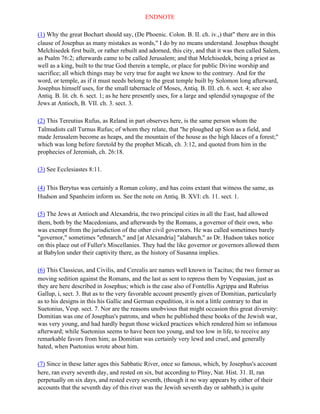 ENDNOTE

(1) Why the great Bochart should say, (De Phoenic. Colon. B. II. ch. iv.,) that" there are in this
clause of Josephus as many mistakes as words," I do by no means understand. Josephus thought
Melchisedek first built, or rather rebuilt and adorned, this city, and that it was then called Salem,
as Psalm 76:2; afterwards came to be called Jerusalem; and that Melchisedek, being a priest as
well as a king, built to the true God therein a temple, or place for public Divine worship and
sacrifice; all which things may be very true for aught we know to the contrary. And for the
word, or temple, as if it must needs belong to the great temple built by Solomon long afterward,
Josephus himself uses, for the small tabernacle of Moses, Antiq. B. III. ch. 6. sect. 4; see also
Antiq. B. lit. ch. 6. sect. 1; as he here presently uses, for a large and splendid synagogue of the
Jews at Antioch, B. VII. ch. 3. sect. 3.

(2) This Tereutius Rufus, as Reland in part observes here, is the same person whom the
Talmudists call Turnus Rufus; of whom they relate, that "he ploughed up Sion as a field, and
made Jerusalem become as heaps, and the mountain of the house as the high Idaces of a forest;"
which was long before foretold by the prophet Micah, ch. 3:12, and quoted from him in the
prophecies of Jeremiah, ch. 26:18.

(3) See Ecclesiastes 8:11.

(4) This Berytus was certainly a Roman colony, and has coins extant that witness the same, as
Hudson and Spanheim inform us. See the note on Antiq. B. XVI: ch. 11. sect. 1.

(5) The Jews at Antioch and Alexandria, the two principal cities in all the East, had allowed
them, both by the Macedonians, and afterwards by the Romans, a governor of their own, who
was exempt from the jurisdiction of the other civil governors. He was called sometimes barely
"governor," sometimes "ethnarch," and [at Alexandria] "alabarch," as Dr. Hudson takes notice
on this place out of Fuller's Miscellanies. They had the like governor or governors allowed them
at Babylon under their captivity there, as the history of Susanna implies.

(6) This Classicus, and Civilis, and Cerealis are names well known in Tacitus; the two former as
moving sedition against the Romans, and the last as sent to repress them by Vespasian, just as
they are here described in Josephus; which is the case also of Fontellis Agrippa and Rubrius
Gallup, i, sect. 3. But as to the very favorable account presently given of Domitian, particularly
as to his designs in this his Gallic and German expedition, it is not a little contrary to that in
Suetonius, Vesp. sect. 7. Nor are the reasons unobvious that might occasion this great diversity:
Domitian was one of Josephus's patrons, and when he published these books of the Jewish war,
was very young, and had hardly begun those wicked practices which rendered him so infamous
afterward; while Suetonius seems to have been too young, and too low in life, to receive any
remarkable favors from him; as Domitian was certainly very lewd and cruel, and generally
hated, when Puetonius wrote about him.

(7) Since in these latter ages this Sabbatic River, once so famous, which, by Josephus's account
here, ran every seventh day, and rested on six, but according to Pliny, Nat. Hist. 31. II, ran
perpetually on six days, and rested every seventh, (though it no way appears by either of their
accounts that the seventh day of this river was the Jewish seventh day or sabbath,) is quite
 