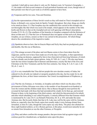 vanished, I shall add no more about it: only see Dr. Hudson's note. In Varenius's Geography, i,
17, the reader will find several instances of such periodical fountains and. rivers, though none of
their periods were that of a just week as of old this appears to have been.

(8) Vespasian and his two sons, Titus and Domitian.

(9) See the representations of these Jewish vessels as they still stand on Titus's triumphal arch at
Rome, in Reland's very curious book de Spoliis Ternpli, throughout. But what, things are chiefly
to be noted are these: (1.) That Josephus says the candlestick here carried in this triumph was
not thoroughly like that which was used in the temple, which appears in the number of the little
knobs and flowers in that on the triumphal arch not well agreeing with Moses's description,
Exodus 25:31-36. (2.) The smallness of the branches in Josephus compared with the thickness of
those on that arch. (3.) That the Law or Pentateuch does not appear on that arch at all, though
Josephus, an eye-witness, assures us that it was carried in this procession. All which things
deserve the consideration of the inquisitive reader.

(10) Spanheim observes here, that in Graceia Major and Sicily they had rue prodigiously great
and durable, like this rue at Macherus,

(11) This strange account of the place and root Baaras seems to have been taken from the
magicians, and the root to have been made use of in the days of Josephus, in that superstitious
way of casting out demons, supposed by him to have been derived from king Solomon; of which
we have already seen he had a great opinion, Antiq. B. VIII. ch. 2. sect. 5. We also may hence
learn the true notion Josephus had of demons and demoniacs, exactly like that of the Jews and
Christians in the New Testament, and the first four centuries. See Antiq. B. I. ch. 8. sect. 2; B.
XI, ch. 2. sect. 3.

(12) It is very remarkable that Titus did not people this now desolate country of Judea, but
ordered it to be all sold; nor indeed is it properly peopled at this day, but lies ready for its old
inhabitants the Jews, at their future restoration. See Literal Accomplishment of Prophecies, p.
77.

(13) That the city Emmaus, or Areindus, in Josephus and others which was the place of the
government of Julius Africanus were slain, to the number of one thousand seven hundred, as
were the women and the children made slaves. But as Bassus thought he must perform the
covenant he had made with those that had surrendered the citadel, he let them go, and restored
Eleazar to them, in the beginning of the third century, and which he then procured to be rebuilt,
and after which rebuilding it was called Nicopolis, is entirely different from that Emmaus which
is mentioned by St. Luke 24;13; see Reland's Paleestina, lib. II. p. 429, and under the name
Ammaus also. But he justly thinks that that in St. Luke may well be the same with his Ammaus
before us, especially since the Greek copies here usually make it sixty furlongs distant from
Jerusalem, as does St. Luke, though the Latin copies say only thirty. The place also allotted for
these eight hundred soldiers, as for a Roman garrison, in this place, would most naturally be not
so remote from Jerusalem as was the other Emmaus, or Nicopolis.

(14) Pliny and others confirm this strange paradox, that provisions laid up against sieges will
continue good for a hundred ears, as Spanheim notes upon this place.
 