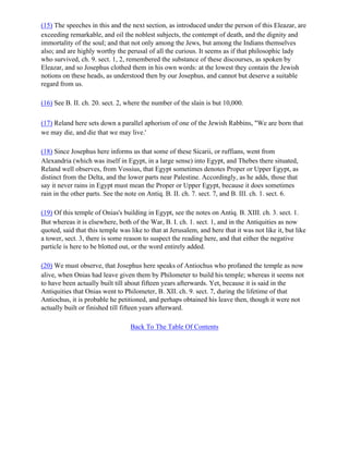 (15) The speeches in this and the next section, as introduced under the person of this Eleazar, are
exceeding remarkable, and oil the noblest subjects, the contempt of death, and the dignity and
immortality of the soul; and that not only among the Jews, but among the Indians themselves
also; and are highly worthy the perusal of all the curious. It seems as if that philosophic lady
who survived, ch. 9. sect. 1, 2, remembered the substance of these discourses, as spoken by
Eleazar, and so Josephus clothed them in his own words: at the lowest they contain the Jewish
notions on these heads, as understood then by our Josephus, and cannot but deserve a suitable
regard from us.

(16) See B. II. ch. 20. sect. 2, where the number of the slain is but 10,000.

(17) Reland here sets down a parallel aphorism of one of the Jewish Rabbins, "We are born that
we may die, and die that we may live.'

(18) Since Josephus here informs us that some of these Sicarii, or ruffians, went from
Alexandria (which was itself in Egypt, in a large sense) into Egypt, and Thebes there situated,
Reland well observes, from Vossius, that Egypt sometimes denotes Proper or Upper Egypt, as
distinct from the Delta, and the lower parts near Palestine. Accordingly, as he adds, those that
say it never rains in Egypt must mean the Proper or Upper Egypt, because it does sometimes
rain in the other parts. See the note on Antiq. B. II. ch. 7. sect. 7, and B. III. ch. 1. sect. 6.

(19) Of this temple of Onias's building in Egypt, see the notes on Antiq. B. XIII. ch. 3. sect. 1.
But whereas it is elsewhere, both of the War, B. I. ch. 1. sect. 1, and in the Antiquities as now
quoted, said that this temple was like to that at Jerusalem, and here that it was not like it, but like
a tower, sect. 3, there is some reason to suspect the reading here, and that either the negative
particle is here to be blotted out, or the word entirely added.

(20) We must observe, that Josephus here speaks of Antiochus who profaned the temple as now
alive, when Onias had leave given them by Philometer to build his temple; whereas it seems not
to have been actually built till about fifteen years afterwards. Yet, because it is said in the
Antiquities that Onias went to Philometer, B. XII. ch. 9. sect. 7, during the lifetime of that
Antiochus, it is probable he petitioned, and perhaps obtained his leave then, though it were not
actually built or finished till fifteen years afterward.

                                  Back To The Table Of Contents
 