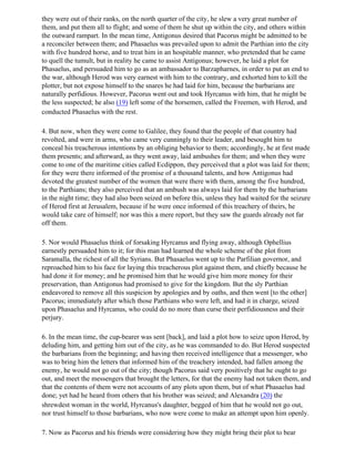 they were out of their ranks, on the north quarter of the city, he slew a very great number of
them, and put them all to flight; and some of them he shut up within the city, and others within
the outward rampart. In the mean time, Antigonus desired that Pacorus might be admitted to be
a reconciler between them; and Phasaelus was prevailed upon to admit the Parthian into the city
with five hundred horse, and to treat him in an hospitable manner, who pretended that he came
to quell the tumult, but in reality he came to assist Antigonus; however, he laid a plot for
Phasaelus, and persuaded him to go as an ambassador to Barzapharnes, in order to put an end to
the war, although Herod was very earnest with him to the contrary, and exhorted him to kill the
plotter, but not expose himself to the snares he had laid for him, because the barbarians are
naturally perfidious. However, Pacorus went out and took Hyrcanus with him, that he might be
the less suspected; he also (19) left some of the horsemen, called the Freemen, with Herod, and
conducted Phasaelus with the rest.

4. But now, when they were come to Galilee, they found that the people of that country had
revolted, and were in arms, who came very cunningly to their leader, and besought him to
conceal his treacherous intentions by an obliging behavior to them; accordingly, he at first made
them presents; and afterward, as they went away, laid ambushes for them; and when they were
come to one of the maritime cities called Ecdippon, they perceived that a plot was laid for them;
for they were there informed of the promise of a thousand talents, and how Antigonus had
devoted the greatest number of the women that were there with them, among the five hundred,
to the Parthians; they also perceived that an ambush was always laid for them by the barbarians
in the night time; they had also been seized on before this, unless they had waited for the seizure
of Herod first at Jerusalem, because if he were once informed of this treachery of theirs, he
would take care of himself; nor was this a mere report, but they saw the guards already not far
off them.

5. Nor would Phasaelus think of forsaking Hyrcanus and flying away, although Ophellius
earnestly persuaded him to it; for this man had learned the whole scheme of the plot from
Saramalla, the richest of all the Syrians. But Phasaelus went up to the Parfilian governor, and
reproached him to his face for laying this treacherous plot against them, and chiefly because he
had done it for money; and he promised him that he would give him more money for their
preservation, than Antigonus had promised to give for the kingdom. But the sly Parthian
endeavored to remove all this suspicion by apologies and by oaths, and then went [to the other]
Pacorus; immediately after which those Parthians who were left, and had it in charge, seized
upon Phasaelus and Hyrcanus, who could do no more than curse their perfidiousness and their
perjury.

6. In the mean time, the cup-bearer was sent [back], and laid a plot how to seize upon Herod, by
deluding him, and getting him out of the city, as he was commanded to do. But Herod suspected
the barbarians from the beginning; and having then received intelligence that a messenger, who
was to bring him the letters that informed him of the treachery intended, had fallen among the
enemy, he would not go out of the city; though Pacorus said very positively that he ought to go
out, and meet the messengers that brought the letters, for that the enemy had not taken them, and
that the contents of them were not accounts of any plots upon them, but of what Phasaelus had
done; yet had he heard from others that his brother was seized; and Alexandra (20) the
shrewdest woman in the world, Hyrcanus's daughter, begged of him that he would not go out,
nor trust himself to those barbarians, who now were come to make an attempt upon him openly.

7. Now as Pacorus and his friends were considering how they might bring their plot to bear
 