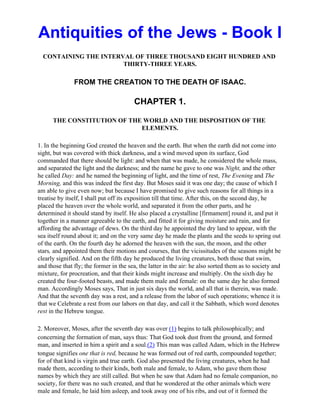 Antiquities of the Jews - Book I
  CONTAINING THE INTERVAL OF THREE THOUSAND EIGHT HUNDRED AND
                       THIRTY-THREE YEARS.

               FROM THE CREATION TO THE DEATH OF ISAAC.

                                        CHAPTER 1.

      THE CONSTITUTION OF THE WORLD AND THE DISPOSITION OF THE
                             ELEMENTS.

1. In the beginning God created the heaven and the earth. But when the earth did not come into
sight, but was covered with thick darkness, and a wind moved upon its surface, God
commanded that there should be light: and when that was made, he considered the whole mass,
and separated the light and the darkness; and the name he gave to one was Night, and the other
he called Day: and he named the beginning of light, and the time of rest, The Evening and The
Morning, and this was indeed the first day. But Moses said it was one day; the cause of which I
am able to give even now; but because I have promised to give such reasons for all things in a
treatise by itself, I shall put off its exposition till that time. After this, on the second day, he
placed the heaven over the whole world, and separated it from the other parts, and he
determined it should stand by itself. He also placed a crystalline [firmament] round it, and put it
together in a manner agreeable to the earth, and fitted it for giving moisture and rain, and for
affording the advantage of dews. On the third day he appointed the dry land to appear, with the
sea itself round about it; and on the very same day he made the plants and the seeds to spring out
of the earth. On the fourth day he adorned the heaven with the sun, the moon, and the other
stars, and appointed them their motions and courses, that the vicissitudes of the seasons might be
clearly signified. And on the fifth day he produced the living creatures, both those that swim,
and those that fly; the former in the sea, the latter in the air: he also sorted them as to society and
mixture, for procreation, and that their kinds might increase and multiply. On the sixth day he
created the four-footed beasts, and made them male and female: on the same day he also formed
man. Accordingly Moses says, That in just six days the world, and all that is therein, was made.
And that the seventh day was a rest, and a release from the labor of such operations; whence it is
that we Celebrate a rest from our labors on that day, and call it the Sabbath, which word denotes
rest in the Hebrew tongue.

2. Moreover, Moses, after the seventh day was over (1) begins to talk philosophically; and
concerning the formation of man, says thus: That God took dust from the ground, and formed
man, and inserted in him a spirit and a soul.(2) This man was called Adam, which in the Hebrew
tongue signifies one that is red, because he was formed out of red earth, compounded together;
for of that kind is virgin and true earth. God also presented the living creatures, when he had
made them, according to their kinds, both male and female, to Adam, who gave them those
names by which they are still called. But when he saw that Adam had no female companion, no
society, for there was no such created, and that he wondered at the other animals which were
male and female, he laid him asleep, and took away one of his ribs, and out of it formed the
 