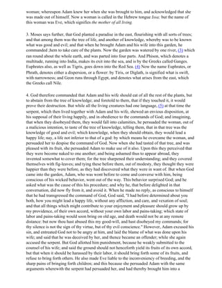 woman; whereupon Adam knew her when she was brought to him, and acknowledged that she
was made out of himself. Now a woman is called in the Hebrew tongue Issa; but the name of
this woman was Eve, which signifies the mother of all living.

3. Moses says further, that God planted a paradise in the east, flourishing with all sorts of trees;
and that among them was the tree of life, and another of knowledge, whereby was to be known
what was good and evil; and that when he brought Adam and his wife into this garden, he
commanded ;hem to take care of the plants. Now the garden was watered by one river, (3) which
ran round about the whole earth, and was parted into four parts. And Phison, which denotes a
multitude, running into India, makes its exit into the sea, and is by the Greeks called Ganges.
Euphrates also, as well as Tigris, goes down into the Red Sea. (4) Now the name Euphrates, or
Phrath, denotes either a dispersion, or a flower: by Tiris, or Diglath, is signified what is swift,
with narrowness; and Geon runs through Egypt, and denotes what arises from the east, which
the Greeks call Nile.

4. God therefore commanded that Adam and his wife should eat of all the rest of the plants, but
to abstain from the tree of knowledge; and foretold to them, that if they touched it, it would
prove their destruction. But while all the living creatures had one language, (5) at that time the
serpent, which then lived together with Adam and his wife, shewed an envious disposition, at
his supposal of their living happily, and in obedience to the commands of God; and imagining,
that when they disobeyed them, they would fall into calamities, he persuaded the woman, out of
a malicious intention, to taste of the tree of knowledge, telling them, that in that tree was the
knowledge of good and evil; which knowledge, when they should obtain, they would lead a
happy life; nay, a life not inferior to that of a god: by which means he overcame the woman, and
persuaded her to despise the command of God. Now when she had tasted of that tree, and was
pleased with its fruit, she persuaded Adam to make use of it also. Upon this they perceived that
they were become naked to one another; and being ashamed thus to appear abroad, they
invented somewhat to cover them; for the tree sharpened their understanding; and they covered
themselves with fig-leaves; and tying these before them, out of modesty, they thought they were
happier than they were before, as they had discovered what they were in want of. But when God
came into the garden, Adam, who was wont before to come and converse with him, being
conscious of his wicked behavior, went out of the way. This behavior surprised God; and he
asked what was the cause of this his procedure; and why he, that before delighted in that
conversation, did now fly from it, and avoid it. When he made no reply, as conscious to himself
that he had transgressed the command of God, God said, "I had before determined about you
both, how you might lead a happy life, without any affliction, and care, and vexation of soul;
and that all things which might contribute to your enjoyment and pleasure should grow up by
my providence, of their own accord, without your own labor and pains-taking; which state of
labor and pains-taking would soon bring on old age, and death would not be at any remote
distance: but now thou hast abused this my good-will, and hast disobeyed my commands; for
thy silence is not the sign of thy virtue, but of thy evil conscience." However, Adam excused his
sin, and entreated God not to be angry at him, and laid the blame of what was done upon his
wife; and said that he was deceived by her, and thence became an offender; while she again
accused the serpent. But God allotted him punishment, because he weakly submitted to the
counsel of his wife; and said the ground should not henceforth yield its fruits of its own accord,
but that when it should be harassed by their labor, it should bring forth some of its fruits, and
refuse to bring forth others. He also made Eve liable to the inconveniency of breeding, and the
sharp pains of bringing forth children; and this because she persuaded Adam with the same
arguments wherewith the serpent had persuaded her, and had thereby brought him into a
 