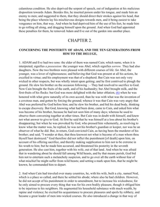 calamitous condition. He also deprived the serpent of speech, out of indignation at his malicious
disposition towards Adam. Besides this, he inserted poison under his tongue, and made him an
enemy to men; and suggested to them, that they should direct their strokes against his head, that
being the place wherein lay his mischievous designs towards men, and it being easiest to take
vengeance on him, that way. And when he had deprived him of the use of his feet, he made him
to go rolling all along, and dragging himself upon the ground. And when God had appointed
these penalties for them, he removed Adam and Eve out of the garden into another place.


                                       CHAPTER 2.

CONCERNING THE POSTERITY OF ADAM, AND THE TEN GENERATIONS FROM
                      HIM TO THE DELUGE,

1. ADAM and Eve had two sons: the elder of them was named Cain; which name, when it is
interpreted, signifies a possession: the younger was Abel, which signifies sorrow. They had also
daughters. Now the two brethren were pleased with different courses of life: for Abel, the
younger, was a lover of righteousness; and believing that God was present at all his actions, he
excelled in virtue; and his employment was that of a shepherd. But Cain was not only very
wicked in other respects, but was wholly intent upon getting; and he first contrived to plough the
ground. He slew his brother on the occasion following : - They had resolved to sacrifice to God.
Now Cain brought the fruits of the earth, and of his husbandry; but Abel brought milk, and the
first-fruits of his flocks: but God was more delighted with the latter oblation, (6) when he was
honored with what grew naturally of its own accord, than he was with what was the invention of
a covetous man, and gotten by forcing the ground; whence it was that Cain was very angry that
Abel was preferred by God before him; and he slew his brother, and hid his dead body, thinking
to escape discovery. But God, knowing what had been done, came to Cain, and asked him what
was become of his brother, because he had not seen him of many days; whereas he used to
observe them conversing together at other times. But Cain was in doubt with himself, and knew
not what answer to give to God. At first he said that he was himself at a loss about his brother's
disappearing; but when he was provoked by God, who pressed him vehemently, as resolving to
know what the matter was, he replied, he was not his brother's guardian or keeper, nor was he an
observer of what he did. But, in return, God convicted Cain, as having been the murderer of his
brother; and said, "I wonder at thee, that thou knowest not what is become of a man whom thou
thyself hast destroyed." God therefore did not inflict the punishment [of death] upon him, on
account of his offering sacrifice, and thereby making supplication to him not to be extreme in
his wrath to him; but he made him accursed, and threatened his posterity in the seventh
generation. He also cast him, together with his wife, out of that land. And when he was afraid
that in wandering about he should fall among Wild beasts, and by that means perish, God bid
him not to entertain such a melancholy suspicion, and to go over all the earth without fear of
what mischief he might suffer from wild beasts; and setting a mark upon him, that he might be
known, he commanded him to depart.

2. And when Cain had traveled over many countries, he, with his wife, built a city, named Nod,
which is a place so called, and there he settled his abode; where also he had children. However,
he did not accept of his punishment in order to amendment, but to increase his wickedness; for
he only aimed to procure every thing that was for his own bodily pleasure, though it obliged him
to be injurious to his neighbors. He augmented his household substance with much wealth, by
rapine and violence; he excited his acquaintance to procure pleasures and spoils by robbery, and
became a great leader of men into wicked courses. He also introduced a change in that way of
 