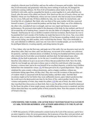 simplicity wherein men lived before; and was the author of measures and weights. And whereas
they lived innocently and generously while they knew nothing of such arts, he changed the
world into cunning craftiness. He first of all set boundaries about lands: he built a city, and
fortified it with walls, and he compelled his family to come together to it; and called that city
Enoch, after the name of his eldest son Enoch. Now Jared was the son of Enoch; whose son was
Malaliel; whose son was Mathusela; whose son was Lamech; who had seventy-seven children
by two wives, Silla and Ada. Of those children by Ada, one was Jabal: he erected tents, and
loved the life of a shepherd. But Jubal, who was born of the same mother with him, exercised
himself in music; (7) and invented the psaltery and the harp. But Tubal, one of his children by
the other wife, exceeded all men in strength, and was very expert and famous in martial
performances. He procured what tended to the pleasures of the body by that method; and first of
all invented the art of making brass. Lamech was also the father of a daughter, whose name was
Naamah. And because he was so skillful in matters of divine revelation, that he knew he was to
be punished for Cain's murder of his brother, he made that known to his wives. Nay, even while
Adam was alive, it came to pass that the posterity of Cain became exceeding wicked, every one
successively dying, one after another, more wicked than the former. They were intolerable in
war, and vehement in robberies; and if any one were slow to murder people, yet was he bold in
his profligate behavior, in acting unjustly, and doing injuries for gain.

3. Now Adam, who was the first man, and made out of the earth, (for our discourse must now be
about him,) after Abel was slain, and Cain fled away, on account of his murder, was solicitous
for posterity, and had a vehement desire of children, he being two hundred and thirty years old;
after which time he lived other seven hundred, and then died. He had indeed many other
children, (8) but Seth in particular. As for the rest, it would be tedious to name them; I will
therefore only endeavor to give an account of those that proceeded from Seth. Now this Seth,
when he was brought up, and came to those years in which he could discern what was good,
became a virtuous man; and as he was himself of an excellent character, so did he leave children
behind him who imitated his virtues. (9) All these proved to be of good dispositions. They also
inhabited the same country without dissensions, and in a happy condition, without any
misfortunes falling upon them, till they died. They also were the inventors of that peculiar sort
of wisdom which is concerned with the heavenly bodies, and their order. And that their
inventions might not be lost before they were sufficiently known, upon Adam's prediction that
the world was to be destroyed at one time by the force of fire, and at another time by the
violence and quantity of water, they made two pillars, (10) the one of brick, the other of stone:
they inscribed their discoveries on them both, that in case the pillar of brick should be destroyed
by the flood, the pillar of stone might remain, and exhibit those discoveries to mankind; and also
inform them that there was another pillar of brick erected by them. Now this remains in the land
of Siriad to this day.


                                        CHAPTER 3.

CONCERNING THE FLOOD; AND AFTER WHAT MANNER NOAH WAS SAVED IN
 AN ARK, WITH HIS KINDRED, AND AFTERWARDS DWELT IN THE PLAIN OF
                              SHINAR,

1. NOW this posterity of Seth continued to esteem God as the Lord of the universe, and to have
an entire regard to virtue, for seven generations; but in process of time they were perverted, and
forsook the practices of their forefathers; and did neither pay those honors to God which were
 