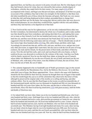 appointed them, nor had they any concern to do justice towards men. But for what degree of zeal
they had formerly shown for virtue, they now showed by their actions a double degree of
wickedness, whereby they made God to be their enemy. For many angels (11) of God
accompanied with women, and begat sons that proved unjust, and despisers of all that was good,
on account of the confidence they had in their own strength; for the tradition is, that these men
did what resembled the acts of those whom the Grecians call giants. But Noah was very uneasy
at what they did; and being displeased at their conduct, persuaded them to change their
dispositions and their acts for the better: but seeing they did not yield to him, but were slaves to
their wicked pleasures, he was afraid they would kill him, together with his wife and children,
and those they had married; so he departed out of that land.

2. Now God loved this man for his righteousness: yet he not only condemned those other men
for their wickedness, but determined to destroy the whole race of mankind, and to make another
race that should be pure from wickedness; and cutting short their lives, and making their years
not so many as they formerly lived, but one hundred and twenty only, (12) he turned the dry
land into sea; and thus were all these men destroyed: but Noah alone was saved; for God
suggested to him the following contrivance and way of escape : - That he should make an ark of
four stories high, three hundred cubits (13) long, fifty cubits broad, and thirty cubits high.
Accordingly he entered into that ark, and his wife, and sons, and their wives, and put into it not
only other provisions, to support their wants there, but also sent in with the rest all sorts of living
creatures, the male and his female, for the preservation of their kinds; and others of them by
sevens. Now this ark had firm walls, and a roof, and was braced with cross beams, so that it
could not be any way drowned or overborne by the violence of the water. And thus was Noah,
with his family, preserved. Now he was the tenth from Adam, as being the son of Lamech,
whose father was Mathusela; he was the son of Enoch, the son of Jared; and Jared was the son
of Malaleel, who, with many of his sisters, were the children of Cainan, the son of Enos. Now
Enos was the son of Seth, the son of Adam.

3. This calamity happened in the six hundredth year of Noah's government, [age,] in the second
month, (14) called by the Macedonians Dius, but by the Hebrews Marchesuan: for so did they
order their year in Egypt. But Moses appointed that · Nisan, which is the same with Xanthicus,
should be the first month for their festivals, because he brought them out of Egypt in that month:
so that this month began the year as to all the solemnities they observed to the honor of God,
although he preserved the original order of the months as to selling and buying, and other
ordinary affairs. Now he says that this flood began on the twenty-seventh [seventeenth] day of
the forementioned month; and this was two thousand six hundred and fifty-six [one thousand six
hundred and fifty-six] years from Adam, the first man; and the time is written down in our
sacred books, those who then lived having noted down, (15) with great accuracy, both the births
and deaths of illustrious men.

4. For indeed Seth was born when Adam was in his two hundred and thirtieth year, who lived :
nine hundred and thirty years. Seth begat Enos in his two hundred and fifth year; who, when he
had lived nine hundred and twelve years, delivered the government to Cainan his son, whom he
had in his hundred and ninetieth year. He lived nine hundred and five years. Cainan, when he
had lived nine hundred and ten years, had his son Malaleel, who was born in his hundred and
seventieth year. This Malaleel, having lived eight hundred and ninety-five years, died, leaving
his son Jared, whom he begat when he was in his hundred and sixty-fifth year. He lived nine
hundred and sixty-two years; and then his son Enoch succeeded him, who was born when his
father was one hundred and sixty-two years old. Now he, when he had lived three hundred and
 