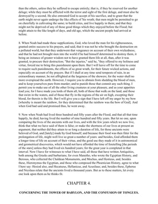 than the others, unless they be suffered to escape entirely; that is, if they be reserved for another
deluge; while they must be afflicted with the terror and sight of the first deluge, and must also be
destroyed by a second. He also entreated God to accept of his sacrifice, and to grant that the
earth might never again undergo the like effects of 'his wrath; that men might be permitted to go
on cheerfully in cultivating the same; to build cities, and live happily in them; and that they
might not be deprived of any of those good things which they enjoyed before the Flood; but
might attain to the like length of days, and old age, which the ancient people had arrived at
before.

8. When Noah had made these supplications, God, who loved the man for his righteousness,
granted entire success to his prayers, and said, that it was not he who brought the destruction on
a polluted world, but that they underwent that vengeance on account of their own wickedness;
and that he had not brought men into the world if he had himself determined to destroy them, it
being an instance of greater wisdom not to have granted them life at all, than, after it was
granted, to procure their destruction; "But the injuries," said he, "they offered to my holiness and
virtue, forced me to bring this punishment upon them. But I will leave off for the time to come
to require such punishments, the effects of so great wrath, for their future wicked actions, and
especially on account of thy prayers. But if I shall at any time send tempests of rain, in an
extraordinary manner, be not affrighted at the largeness of the showers; for the water shall no
more overspread the earth. However, I require you to abstain from shedding the blood of men,
and to keep yourselves pure from murder; and to punish those that commit any such thing. I
permit you to make use of all the other living creatures at your pleasure, and as your appetites
lead you; for I have made you lords of them all, both of those that walk on the land, and those
that swim in the waters, and of those that fly in the regions of the air on high, excepting their
blood, for therein is the life. But I will give you a sign that I have left off my anger by my bow
[whereby is meant the rainbow, for they determined that the rainbow was the bow of God]. And
when God had said and promised thus, he went away.

9. Now when Noah had lived three hundred and fifty years after the Flood, and that all that time
happily, he died, having lived the number of nine hundred and fifty years. But let no one, upon
comparing the lives of the ancients with our lives, and with the few years which we now live,
think that what we have said of them is false; or make the shortness of our lives at present an
argument, that neither did they attain to so long a duration of life, for those ancients were
beloved of God, and [lately] made by God himself; and because their food was then fitter for the
prolongation of life, might well live so great a number of years: and besides, God afforded them
a longer time of life on account of their virtue, and the good use they made of it in astronomical
and geometrical discoveries, which would not have afforded the time of foretelling [the periods
of the stars] unless they had lived six hundred years; for the great year is completed in that
interval. Now I have for witnesses to what I have said, all those that have written Antiquities,
both among the Greeks and barbarians; for even Manetho, who wrote the Egyptian History, and
Berosus, who collected the Chaldean Monuments, and Mochus, and Hestieus, and, besides
these, Hieronymus the Egyptian, and those who composed the Phoenician History, agree to what
I here say: Hesiod also, and Hecatseus, Hellanicus, and Acusilaus; and, besides these, Ephorus
and Nicolaus relate that the ancients lived a thousand years. But as to these matters, let every
one look upon them as he thinks fit.


                                        CHAPTER 4.

CONCERNING THE TOWER OF BABYLON, AND THE CONFUSION OF TONGUES.
 