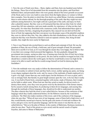 1. Now the sons of Noah were three, - Shem, Japhet, and Ham, born one hundred years before
the Deluge. These first of all descended from the mountains into the plains, and fixed their
habitation there; and persuaded others who were greatly afraid of the lower grounds on account
of the flood, and so were very loath to come down from the higher places, to venture to follow
their examples. Now the plain in which they first dwelt was called Shinar. God also commanded
them to send colonies abroad, for the thorough peopling of the earth, that they might not raise
seditions among themselves, but might cultivate a great part of the earth, and enjoy its fruits
after a plentiful manner. But they were so ill instructed that they did not obey God; for which
reason they fell into calamities, and were made sensible, by experience, of what sin they had
been guilty: for when they flourished with a numerous youth, God admonished them again to
send out colonies; but they, imagining the prosperity they enjoyed was not derived from the
favor of God, but supposing that their own power was the proper cause of the plentiful condition
they were in, did not obey him. Nay, they added to this their disobedience to the Divine will, the
suspicion that they were therefore ordered to send out separate colonies, that, being divided
asunder, they might the more easily be Oppressed.

2. Now it was Nimrod who excited them to such an affront and contempt of God. He was the
grandson of Ham, the son of Noah, a bold man, and of great strength of hand. He persuaded
them not to ascribe it to God, as if it was through his means they were happy, but to believe that
it was their own courage which procured that happiness. He also gradually changed the
government into tyranny, seeing no other way of turning men from the fear of God, but to bring
them into a constant dependence on his power. He also said he would be revenged on God, if he
should have a mind to drown the world again; for that he would build a tower too high for the
waters to be able to reach! and that he would avenge himself on God for destroying their
forefathers !

3. Now the multitude were very ready to follow the determination of Nimrod, and to esteem it a
piece of cowardice to submit to God; and they built a tower, neither sparing any pains, nor being
in any degree negligent about the work: and, by reason of the multitude of hands employed in it,
it grew very high, sooner than any one could expect; but the thickness of it was so great, and it
was so strongly built, that thereby its great height seemed, upon the view, to be less than it really
was. It was built of burnt brick, cemented together with mortar, made of bitumen, that it might
not be liable to admit water. When God saw that they acted so madly, he did not resolve to
destroy them utterly, since they were not grown wiser by the destruction of the former sinners;
but he caused a tumult among them, by producing in them divers languages, and causing that,
through the multitude of those languages, they should not be able to understand one another.
The place wherein they built the tower is now called Babylon, because of the confusion of that
language which they readily understood before; for the Hebrews mean by the word Babel,
confusion. The Sibyl also makes mention of this tower, and of the confusion of the language,
when she says thus: "When all men were of one language, some of them built a high tower, as if
they would thereby ascend up to heaven, but the gods sent storms of wind and overthrew the
tower, and gave every one his peculiar language; and for this reason it was that the city was
called Babylon." But as to the plan of Shinar, in the country of Babylonia, Hestiaeus mentions it,
when he says thus: "Such of the priests as were saved, took the sacred vessels of Jupiter
Enyalius, and came to Shinar of Babylonia."


                                        CHAPTER 5.
 