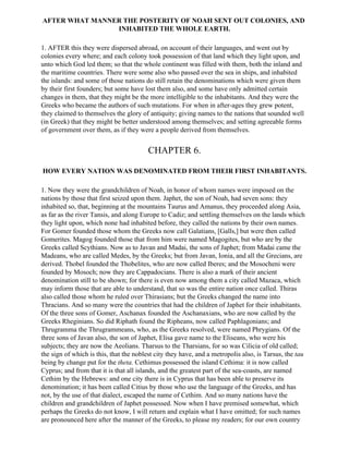 AFTER WHAT MANNER THE POSTERITY OF NOAH SENT OUT COLONIES, AND
                INHABITED THE WHOLE EARTH.

1. AFTER this they were dispersed abroad, on account of their languages, and went out by
colonies every where; and each colony took possession of that land which they light upon, and
unto which God led them; so that the whole continent was filled with them, both the inland and
the maritime countries. There were some also who passed over the sea in ships, and inhabited
the islands: and some of those nations do still retain the denominations which were given them
by their first founders; but some have lost them also, and some have only admitted certain
changes in them, that they might be the more intelligible to the inhabitants. And they were the
Greeks who became the authors of such mutations. For when in after-ages they grew potent,
they claimed to themselves the glory of antiquity; giving names to the nations that sounded well
(in Greek) that they might be better understood among themselves; and setting agreeable forms
of government over them, as if they were a people derived from themselves.


                                         CHAPTER 6.

HOW EVERY NATION WAS DENOMINATED FROM THEIR FIRST INHABITANTS.

1. Now they were the grandchildren of Noah, in honor of whom names were imposed on the
nations by those that first seized upon them. Japhet, the son of Noah, had seven sons: they
inhabited so, that, beginning at the mountains Taurus and Amanus, they proceeded along Asia,
as far as the river Tansis, and along Europe to Cadiz; and settling themselves on the lands which
they light upon, which none had inhabited before, they called the nations by their own names.
For Gomer founded those whom the Greeks now call Galatians, [Galls,] but were then called
Gomerites. Magog founded those that from him were named Magogites, but who are by the
Greeks called Scythians. Now as to Javan and Madai, the sons of Japhet; from Madai came the
Madeans, who are called Medes, by the Greeks; but from Javan, Ionia, and all the Grecians, are
derived. Thobel founded the Thobelites, who are now called Iberes; and the Mosocheni were
founded by Mosoch; now they are Cappadocians. There is also a mark of their ancient
denomination still to be shown; for there is even now among them a city called Mazaca, which
may inform those that are able to understand, that so was the entire nation once called. Thiras
also called those whom he ruled over Thirasians; but the Greeks changed the name into
Thracians. And so many were the countries that had the children of Japhet for their inhabitants.
Of the three sons of Gomer, Aschanax founded the Aschanaxians, who are now called by the
Greeks Rheginians. So did Riphath found the Ripheans, now called Paphlagonians; and
Thrugramma the Thrugrammeans, who, as the Greeks resolved, were named Phrygians. Of the
three sons of Javan also, the son of Japhet, Elisa gave name to the Eliseans, who were his
subjects; they are now the Aeolians. Tharsus to the Tharsians, for so was Cilicia of old called;
the sign of which is this, that the noblest city they have, and a metropolis also, is Tarsus, the tau
being by change put for the theta. Cethimus possessed the island Cethima: it is now called
Cyprus; and from that it is that all islands, and the greatest part of the sea-coasts, are named
Cethim by the Hebrews: and one city there is in Cyprus that has been able to preserve its
denomination; it has been called Citius by those who use the language of the Greeks, and has
not, by the use of that dialect, escaped the name of Cethim. And so many nations have the
children and grandchildren of Japhet possessed. Now when I have premised somewhat, which
perhaps the Greeks do not know, I will return and explain what I have omitted; for such names
are pronounced here after the manner of the Greeks, to please my readers; for our own country
 