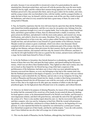 privately, because it was not possible to circumvent a man of so great prudence by openly
attacking him, Herod prevented them, and went off with the persons that were the most nearly
related to him by night, and this without their enemies being apprized of it. But as soon as the
Parthians perceived it, they pursued after them; and as he gave orders for his mother, and sister,
and the young woman who was betrothed to him, with her mother, and his youngest brother, to
make the best of their way, he himself, with his servants, took all the care they could to keep off
the barbarians; and when at every assault he had slain a great many of them, he came to the
strong hold of Masada.

8. Nay, he found by experience that the Jews fell more heavily upon him than did the Parthians,
and created him troubles perpetually, and this ever since he was gotten sixty furlongs from the
city; these sometimes brought it to a sort of a regular battle. Now in the place where Herod beat
them, and killed a great number of them, there he afterward built a citadel, in memory of the
great actions he did there, and adorned it with the most costly palaces, and erected very strong
fortifications, and called it, from his own name, Herodium. Now as they were in their flight,
many joined themselves to him every day; and at a place called Thressa of Idumea his brother
Joseph met him, and advised him to ease himself of a great number of his followers, because
Masada would not contain so great a multitude, which were above nine thousand. Herod
complied with this advice, and sent away the most cumbersome part of his retinue, that they
might go into Idumea, and gave them provisions for their journey; but he got safe to the fortress
with his nearest relations, and retained with him only the stoutest of his followers; and there it
was that he left eight hundred of his men as a guard for the women, and provisions sufficient for
a siege; but he made haste himself to Petra of Arabia.

9. As for the Parthians in Jerusalem, they betook themselves to plundering, and fell upon the
houses of those that were fled, and upon the king's palace, and spared nothing but Hyrcanus's
money, which was not above three hundred talents. They lighted on other men's money also, but
not so much as they hoped for; for Herod having a long while had a suspicion of the
perfidiousness of the barbarians, had taken care to have what was most splendid among his
treasures conveyed into Idumea, as every one belonging to him had in like manner done also.
But the Parthians proceeded to that degree of injustice, as to fill all the country with war without
denouncing it, and to demolish the city Marissa, and not only to set up Antigonus for king, but
to deliver Phasaelus and Hyrcanus bound into his. hands, in order to their being tormented by
him. Antigonus himself also bit off Hyrcanus's ears with his own teeth, as he fell down upon his
knees to him, that so he might never be able upon any mutation of affairs to take the high
priesthood again, for the high priests that officiated were to be complete, and without blemish.

10. However, he failed in his purpose of abusing Phasaelus, by reason of his courage; for though
he neither had the command of his sword nor of his hands, he prevented all abuses by dashing
his head against a stone; so he demonstrated himself to be Herod's own brother, and Hyrcanus a
most degenerate relation, and died with great bravery, and made the end of his life agreeable to
the actions of it. There is also another report about his end, viz. that he recovered of that stroke,
and that a surgeon, who was sent by Antigonus to heal him, filled the wound with poisonous
ingredients, and so killed him; whichsoever of these deaths he came to, the beginning of it was
glorious. It is also reported that before he expired he was informed by a certain poor woman
how Herod had escaped out of their hands, and that he said thereupon, "I now die with comfort,
since I leave behind me one alive that will avenge me of mine enemies."

11. This was the death of Phasaelus; but the Parthians, although they had failed of the women
 