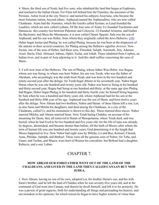 4. Shem, the third son of Noah, had five sons, who inhabited the land that began at Euphrates,
and reached to the Indian Ocean. For Elam left behind him the Elamites, the ancestors of the
Persians. Ashur lived at the city Nineve; and named his subjects Assyrians, who became the
most fortunate nation, beyond others. Arphaxad named the Arphaxadites, who are now called
Chaldeans. Aram had the Aramites, which the Greeks called Syrians; as Laud founded the
Laudites, which are now called Lydians. Of the four sons of Aram, Uz founded Trachonitis and
Damascus: this country lies between Palestine and Celesyria. Ul founded Armenia; and Gather
the Bactrians; and Mesa the Mesaneans; it is now called Charax Spasini. Sala was the son of
Arphaxad; and his son was Heber, from whom they originally called the Jews Hebrews. (18)
Heber begat Joetan and Phaleg: he was called Phaleg, because he was born at the dispersion of
the nations to their several countries; for Phaleg among the Hebrews signifies division. Now
Joctan, one of the sons of Heber, had these sons, Elmodad, Saleph, Asermoth, Jera, Adoram,
Aizel, Decla, Ebal, Abimael, Sabeus, Ophir, Euilat, and Jobab. These inhabited from Cophen, an
Indian river, and in part of Asia adjoining to it. And this shall suffice concerning the sons of
Shem.

5. I will now treat of the Hebrews. The son of Phaleg, whose father Was Heber, was Ragau;
whose son was Serug, to whom was born Nahor; his son was Terah, who was the father of
Abraham, who accordingly was the tenth from Noah, and was born in the two hundred and
ninety-second year after the deluge; for Terah begat Abram in his seventieth year. Nahor begat
Haran when he was one hundred and twenty years old; Nahor was born to Serug in his hundred
and thirty-second year; Ragau had Serug at one hundred and thirty; at the same age also Phaleg
had Ragau; Heber begat Phaleg in his hundred and thirty-fourth year; he himself being begotten
by Sala when he was a hundred and thirty years old, whom Arphaxad had for his son at the
hundred and thirty-fifth year of his age. Arphaxad was the son of Shem, and born twelve years
after the deluge. Now Abram had two brethren, Nahor and Haran: of these Haran left a son, Lot;
as also Sarai and Milcha his daughters; and died among the Chaldeans, in a city of the
Chaldeans, called Ur; and his monument is shown to this day. These married their nieces. Nabor
married Milcha, and Abram married Sarai. Now Terah hating Chaldea, on account of his
mourning for Ilaran, they all removed to Haran of Mesopotamia, where Terah died, and was
buried, when he had lived to be two hundred and five years old; for the life of man was already,
by degrees, diminished, and became shorter than before, till the birth of Moses; after whom the
term of human life was one hundred and twenty years, God determining it to the length that
Moses happened to live. Now Nahor had eight sons by Milcha; Uz and Buz, Kemuel, Chesed,
Azau, Pheldas, Jadelph, and Bethuel. These were all the genuine sons of Nahor; for Teba, and
Gaam, and Tachas, and Maaca, were born of Reuma his concubine: but Bethuel had a daughter,
Rebecca, and a son, Laban.


                                       CHAPTER 7.

     HOW ABRAM OUR FOREFATHER WENT OUT OF THE LAND OF THE
   CHALDEANS, AND LIVED IN THE LAND THEN CALLED CANAAN BUT NOW
                               JUDEA.

1. Now Abram, having no son of his own, adopted Lot, his brother Haran's son, and his wife
Sarai's brother; and he left the land of Chaldea when he was seventy-five years old, and at the
command of God went into Canaan, and therein he dwelt himself, and left it to his posterity. He
was a person of great sagacity, both for understanding all things and persuading his hearers, and
not mistaken in his opinions; for which reason he began to have higher notions of virtue than
 