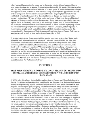 others had, and he determined to renew and to change the opinion all men happened then to
have concerning God; for he was the first that ventured to publish this notion, That there was but
one God, the Creator of the universe; and that, as to other [gods], if they contributed any thing to
the happiness of men, that each of them afforded it only according to his appointment, and not
by their own power. This his opinion was derived from the irregular phenomena that were
visible both at land and sea, as well as those that happen to the sun, and moon, and all the
heavenly bodies, thus: - "If [said he] these bodies had power of their own, they would certainly
take care of their own regular motions; but since they do not preserve such regularity, they make
it plain, that in so far as they co-operate to our advantage, they do it not of their own abilities,
but as they are subservient to Him that commands them, to whom alone we ought justly to offer
our honor and thanksgiving." For which doctrines, when the Chaldeans, and other people of
Mesopotamia, raised a tumult against him, he thought fit to leave that country; and at the
command and by the assistance of God, he came and lived in the land of Canaan. And when he
was there settled, he built an altar, and performed a sacrifice to God.

2. Berosus mentions our father Abram without naming him, when he says thus: "In the tenth
generation after the Flood, there was among the Chaldeans a man righteous and great, and
skillful in the celestial science." But Hecatseus does more than barely mention him; for he
composed, and left behind him, a book concerning him. And Nicolaus of Damascus, in the
fourth book of his History, says thus: "Abram reigned at Damascus, being a foreigner, who
came with an army out of the land above Babylon, called the land of the Chaldeans: but, after a
long time, he got him up, and removed from that country also, with his people, and went into the
land then called the land of Canaan, but now the land of Judea, and this when his posterity were
become a multitude; as to which posterity of his, we relate their history in another work. Now
the name of Abram is even still famous in the country of Damascus; and there is shown a village
named from him, The Habitation of Abram."


                                        CHAPTER 8.

THAT WHEN THERE WAS A FAMINE IN CANAAN, ABRAM WENT THENCE INTO
  EGYPT; AND AFTER HE HAD CONTINUED THERE A WHILE HE RETURNED
                           BACK AGAIN.

1. NOW, after this, when a famine had invaded the land of Canaan, and Abram had discovered
that the Egyptians were in a flourishing condition, he was disposed to go down to them, both to
partake of the plenty they enjoyed, and to become an auditor of their priests, and to know what
they said concerning the gods; designing either to follow them, if they had better notions than
he, or to convert them into a better way, if his own notions proved the truest. Now, seeing he
was to take Sarai with him, and was afraid of the madness of the Egyptians with regard to
women, lest the king should kill him on occasion of his wife's great beauty, he contrived this
device : - he pretended to be her brother, and directed her in a dissembling way to pretend the
same, for he said it would be for their benefit. Now, as soon as he came into Egypt, it happened
to Abram as he supposed it would; for the fame of his wife's beauty was greatly talked of; for
which reason Pharaoh, the king of Egypt, would not be satisfied with what was reported of her,
but would needs see her himself, and was preparing to enjoy her; but God put a stop to his
unjust inclinations, by sending upon him a distemper, and a sedition against his government.
And when he inquired of the priests how he might be freed from these calamities, they told him
that this his miserable condition was derived from the wrath of God, upon account of his
inclinations to abuse the stranger's wife. He then, out of fear, asked Sarai who she was, and who
 