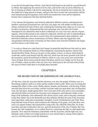it was that she brought along with her. And when he had found out the truth, he excused himself
to Abram, that supposing the woman to be his sister, and not his wife, he set his affections on
her, as desiring an affinity with him by marrying her, but not as incited by lust to abuse her. He
also made him a large present in money, and gave him leave to enter into conversation with the
most learned among the Egyptians; from which conversation his virtue and his reputation
became more conspicuous than they had been before.

2. For whereas the Egyptians were formerly addicted to different customs, and despised one
another's sacred and accustomed rites, and were very angry one with another on that account,
Abram conferred with each of them, and, confuting the reasonings they made use of, every one
for their own practices, demonstrated that such reasonings were vain and void of truth:
whereupon he was admired by them in those conferences as a very wise man, and one of great
sagacity, when he discoursed on any subject he undertook; and this not only in understanding it,
but in persuading other men also to assent to him. He communicated to them arithmetic, and
delivered to them the science of astronomy; for before Abram came into Egypt they were
unacquainted with those parts of learning; for that science came from the Chaldeans into Egypt,
and from thence to the Greeks also.

3. As soon as Abram was come back into Canaan, he parted the land between him and Lot, upon
account of the tumultuous behavior of their shepherds, concerning the pastures wherein they
should feed their flocks. However, he gave Lot his option, or leave, to choose which lands he
would take; and he took himself what the other left, which were the lower grounds at the foot of
the mountains; and he himself dwelt in Hebron, which is a city seven years more ancient than
Tunis of Egypt. But Lot possessed the land of the plain, and the river Jordan, not far from the
city of Sodom, which was then a fine city, but is now destroyed, by the will and wrath of God,
the cause of which I shall show in its proper place hereafter.


                                       CHAPTER 9.

       THE DESTRUCTION OF THE SODOMITES BY THE ASSYRIAN WALL.

AT this time, when the Assyrians had the dominion over Asia, the people of Sodom were in a
flourishing condition, both as to riches and the number of their youth. There were five kings that
managed the affairs of this county: Ballas, Barsas, Senabar, and Sumobor, with the king of Bela;
and each king led on his own troops: and the Assyrians made war upon them; and, dividing their
army into four parts, fought against them. Now every part of the army had its own commander;
and when the battle was joined, the Assyrians were conquerors, and imposed a tribute on the
kings of the Sodomites, who submitted to this slavery twelve years; and so long they continued
to pay their tribute: but on the thirteenth year they rebelled, and then the army of the Assyrians
came upon them, under their commanders Amraphel, Arioch, Chodorlaomer, and Tidal. These
kings had laid waste all Syria, and overthrown the offspring of the giants. And when they were
come over against Sodom, they pitched their camp at the vale called the Slime Pits, for at that
time there were pits in that place; but now, upon the destruction of the city of Sodom, that vale
became the Lake Asphaltites, as it is called. However, concerning this lake we shall speak more
presently. Now when the Sodomites joined battle with the Assyrians, and the fight was very
obstinate, many of them were killed, and the rest were carried captive; among which captives
was Lot, who had come to assist the Sodomites.
 