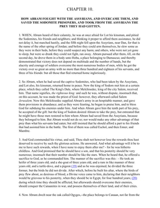 CHAPTER 10.

 HOW ABRAM FOUGHT WITH THE ASSYRIANS, AND OVERCAME THEM, AND
 SAVED THE SODOMITE PRISONERS, AND TOOK FROM THE ASSYRIANS THE
                     PREY THEY HAD GOTTEN.

1. WHEN, Abram heard of their calamity, he was at once afraid for Lot his kinsman, and pitied
the Sodomites, his friends and neighbors; and thinking it proper to afford them assistance, he did
not delay it, but marched hastily, and the fifth night fell upon the Assyrians, near Dan, for that is
the name of the other spring of Jordan; and before they could arm themselves, he slew some as
they were in their beds, before they could suspect any harm; and others, who were not yet gone
to sleep, but were so drunk they could not fight, ran away. Abram pursued after them, till, on the
second day, he drove them in a body unto Hoba, a place belonging to Damascus; and thereby
demonstrated that victory does not depend on multitude and the number of hands, but the
alacrity and courage of soldiers overcome the most numerous bodies of men, while he got the
victory over so great an army with no more than three hundred and eighteen of his servants, and
three of his friends: but all those that fled returned home ingloriously.

2. So Abram, when he had saved the captive Sodomites, who had been taken by the Assyrians,
and Lot also, his kinsman, returned home in peace. Now the king of Sodom met him at a certain
place, which they called The King's Dale, where Melchisedec, king of the city Salem, received
him. That name signifies, the righteous king: and such he was, without dispute, insomuch that,
on this account, he was made the priest of God: however, they afterward called Salem
Jerusalem. Now this Melchisedec supplied Abram's army in an hospitable manner, and gave
them provisions in abundance; and as they were feasting, he began to praise him, and to bless
God for subduing his enemies under him. And when Abram gave him the tenth part of his prey,
he accepted of the gift: but the king of Sodom desired Abram to take the prey, but entreated that
he might have those men restored to him whom Abram had saved from the Assyrians, because
they belonged to him. But Abram would not do so; nor would make any other advantage of that
prey than what his servants had eaten; but still insisted that he should afford a part to his friends
that had assisted him in the battle. The first of them was called Eschol, and then Enner, and
Mambre.

3. And God commended his virtue, and said, Thou shalt not however lose the rewards thou hast
deserved to receive by such thy glorious actions. He answered, And what advantage will it be to
me to have such rewards, when I have none to enjoy them after me? - for he was hitherto
childless. And God promised that he should have a son, and that his posterity should be very
numerous; insomuch that their number should be like the stars. When he heard that, he offered a
sacrifice to God, as he commanded him. The manner of the sacrifice was this : - He took an
heifer of three years old, and a she-goat of three years old, and a ram in like manner of three
years old, and a turtle-dove, and a pigeon (19) and as he was enjoined, he divided the three
former, but the birds he did not divide. After which, before he built his altar, where the birds of
prey flew about, as desirous of blood, a Divine voice came to him, declaring that their neighbors
would be grievous to his posterity, when they should be in Egypt, for four hundred years; (20)
during which time they should be afflicted, but afterwards should overcome their enemies,
should conquer the Canaanites in war, and possess themselves of their land, and of their cities.

4. Now Abram dwelt near the oak called Ogyges,--the place belongs to Canaan, not far from the
 