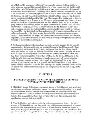 city of Hebron. But being uneasy at his wife's barrenness, he entreated God to grant that he
might have male issue; and God required of him to be of good courage, and said that he would
add to all the rest of the benefits that he had bestowed upon him, ever since he led him out of
Mesopotamia, the gift of children. Accordingly Sarai, at God's command, brought to his bed one
of her handmaidens, a woman of Egyptian descent, in order to obtain children by her; and when
this handmaid was with child, she triumphed, and ventured to affront Sarai, as if the dominion
were to come to a son to be born of her. But when Abram resigned her into the hand of Sarai, to
punish her, she contrived to fly away, as not able to bear the instances of Sarai's severity to her;
and she entreated God to have compassion on her. Now a Divine Angel met her, as she was
going forward in the wilderness, and bid her return to her master and mistress, for if she would
submit to that wise advice, she would live better hereafter; for that the reason of her being in
such a miserable case was this, that she had been ungrateful and arrogant towards her mistress.
He also told her, that if she disobeyed God, and went on still in her way, she should perish; but
if she would return back, she should become the mother of a son who should reign over that
country. These admonitions she obeyed, and returned to her master and mistress, and obtained
forgiveness. A little while afterwards, she bare Ismael; which may be interpreted Heard of God,
because God had heard his mother's prayer.

5. The forementioned son was born to Abram when he was eighty-six years old: but when he
was ninety-nine, God appeared to him, and promised him that he Should have a son by Sarai,
and commanded that his name should be Isaac; and showed him, that from this son should
spring great nations and kings, and that they should obtain all the land of Canaan by war, from
Sidon to Egypt. But he charged him, in order to keep his posterity unmixed with others, that
they should be circumcised in the flesh of their foreskin, and that this should be done on the
eighth day after they were born: the reason of which circumcision I will explain in another
place. And Abram inquiring also concerning Ismael, whether he should live or not, God
signified to him that he should live to be very old, and should be the father of great nations.
Abram therefore gave thanks to God for these blessings; and then he, and all his family, and his
son Ismael, were circumcised immediately; the son being that day thirteen years of age, and he
ninety-nine.


                                       CHAPTER 11.

    HOW GOD OVERTHREW THE NATION OF THE SODOMITES, OUT OF HIS
               WRATH AGAINST THEM FOR THEIR SINS.

1. ABOUT this time the Sodomites grew proud, on account of their riches and great wealth; they
became unjust towards men, and impious towards God, insomuch that they did not call to mind
the advantages they received from him: they hated strangers, and abused themselves with
Sodomitical practices. God was therefore much displeased at them, and determined to punish
them for their pride, and to overthrow their city, and to lay waste their country, until there
should neither plant nor fruit grow out of it.

2. When God had thus resolved concerning the Sodomites, Abraham, as he sat by the oak of
Mambre, at the door of his tent, saw three angels; and thinking them to be strangers, he rose up,
and saluted them, and desired they would accept of an entertainment, and abide with him; to
which, when they agreed, he ordered cakes of meal to be made presently; and when he had slain
a calf, he roasted it, and brought it to them, as they sat under the oak. Now they made a show of
 
