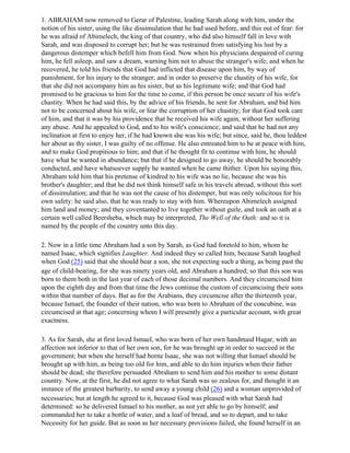 1. ABRAHAM now removed to Gerar of Palestine, leading Sarah along with him, under the
notion of his sister, using the like dissimulation that he had used before, and this out of fear: for
he was afraid of Abimelech, the king of that country, who did also himself fall in love with
Sarah, and was disposed to corrupt her; but he was restrained from satisfying his lust by a
dangerous distemper which befell him from God. Now when his physicians despaired of curing
him, he fell asleep, and saw a dream, warning him not to abuse the stranger's wife; and when he
recovered, he told his friends that God had inflicted that disease upon him, by way of
punishment, for his injury to the stranger; and in order to preserve the chastity of his wife, for
that she did not accompany him as his sister, but as his legitimate wife; and that God had
promised to be gracious to him for the time to come, if this person be once secure of his wife's
chastity. When he had said this, by the advice of his friends, he sent for Abraham, and bid him
not to be concerned about his wife, or fear the corruption of her chastity; for that God took care
of him, and that it was by his providence that he received his wife again, without her suffering
any abuse. And he appealed to God, and to his wife's conscience; and said that he had not any
inclination at first to enjoy her, if he had known she was his wife; but since, said he, thou leddest
her about as thy sister, I was guilty of no offense. He also entreated him to be at peace with him,
and to make God propitious to him; and that if he thought fit to continue with him, he should
have what he wanted in abundance; but that if he designed to go away, he should be honorably
conducted, and have whatsoever supply he wanted when he came thither. Upon his saying this,
Abraham told him that his pretense of kindred to his wife was no lie, because she was his
brother's daughter; and that he did not think himself safe in his travels abroad, without this sort
of dissimulation; and that he was not the cause of his distemper, but was only solicitous for his
own safety: he said also, that he was ready to stay with him. Whereupon Abimelech assigned
him land and money; and they coventanted to live together without guile, and took an oath at a
certain well called Beersheba, which may be interpreted, The Well of the Oath: and so it is
named by the people of the country unto this day.

2. Now in a little time Abraham had a son by Sarah, as God had foretold to him, whom he
named Isaac, which signifies Laughter. And indeed they so called him, because Sarah laughed
when God (25) said that she should bear a son, she not expecting such a thing, as being past the
age of child-bearing, for she was ninety years old, and Abraham a hundred; so that this son was
born to them both in the last year of each of those decimal numbers. And they circumcised him
upon the eighth day and from that time the Jews continue the custom of circumcising their sons
within that number of days. But as for the Arabians, they circumcise after the thirteenth year,
because Ismael, the founder of their nation, who was born to Abraham of the concubine, was
circumcised at that age; concerning whom I will presently give a particular account, with great
exactness.

3. As for Sarah, she at first loved Ismael, who was born of her own handmaid Hagar, with an
affection not inferior to that of her own son, for he was brought up in order to succeed in the
government; but when she herself had borne Isaac, she was not willing that Ismael should be
brought up with him, as being too old for him, and able to do him injuries when their father
should be dead; she therefore persuaded Abraham to send him and his mother to some distant
country. Now, at the first, he did not agree to what Sarah was so zealous for, and thought it an
instance of the greatest barbarity, to send away a young child (26) and a woman unprovided of
necessaries; but at length he agreed to it, because God was pleased with what Sarah had
determined: so he delivered Ismael to his mother, as not yet able to go by himself; and
commanded her to take a bottle of water, and a loaf of bread, and so to depart, and to take
Necessity for her guide. But as soon as her necessary provisions failed, she found herself in an
 
