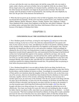 evil case; and when the water was almost spent, she laid the young child, who was ready to
expire, under a fig-tree, and went on further, that so he might die while she was absent. But a
Divine Angel came to her, and told her of a fountain hard by, and bid her take care, and bring up
the child, because she should be very happy by the preservation of Ismael. She then took
courage, upon the prospect of what was promised her, and, meeting with some shepherds, by
their care she got clear of the distresses she had been in.

4. When the lad was grown up, he married a wife, by birth an Egyptian, from whence the mother
was herself derived originally. Of this wife were born to Ismael twelve sons; Nabaioth, Kedar,
Abdeel, Mabsam, Idumas, Masmaos, Masaos, Chodad, Theman, Jetur, Naphesus, Cadmas.
These inhabited all the country from Euphrates to the Red Sea, and called it Nabatene. They are
an Arabian nation, and name their tribes from these, both because of their own virtue, and
because of the dignity of Abraham their father.


                                       CHAPTER 13.

            CONCERNING ISAAC THE LEGITIMATE SON OF ABRAHAM.

1. Now Abraham greatly loved Isaac, as being his only begotten (27) and given to him at the
borders of old age, by the favor of God. The child also endeared himself to his parents still
more, by the exercise of every virtue, and adhering to his duty to his parents, and being zealous
in the worship of God. Abraham also placed his own happiness in this prospect, that, when he
should die, he should leave this his son in a safe and secure condition; which accordingly he
obtained by the will of God: who being desirous to make an experiment of Abraham's religious
disposition towards himself, appeared to him, and enumerated all the blessings he had bestowed
on him; how he had made him superior to his enemies; and that his son Isaac, who was the
principal part of his present happiness, was derived from him; and he said that he required this
son of his as a sacrifice and holy oblation. Accordingly he commanded him to carry him to the
mountain Moriah, and to build an altar, and offer him for a burnt-offering upon it for that this
would best manifest his religious disposition towards him, if he preferred what was pleasing to
God, before the preservation of his own son.

2. Now Abraham thought that it was not right to disobey God in any thing, but that he was
obliged to serve him in every circumstance of life, since all creatures that live enjoy their life by
his providence, and the kindness he bestows on them. Accordingly he concealed this command
of God, and his own intentions about the slaughter of his son, from his wife, as also from every
one of his servants, otherwise he should have been hindered from his obedience to God; and he
took Isaac, together with two of his servants, and laying what things were necessary for a
sacrifice upon an ass, he went away to the mountain. Now the two servants went along with him
two days; but on the third day, as soon as he saw the mountain, he left those servants that were
with him till then in the plain, and, having his son alone with him, he came to the mountain. It
was that mountain upon which king David afterwards built the temple. (28) Now they had
brought with them every thing necessary for a sacrifice, excepting the animal that was to be
offered only. Now Isaac was twenty-five years old. And as he was building the altar, he asked
his father what he was about to offer, since there was no animal there for an oblation : - to which
it was answered, "That God would provide himself an oblation, he being able to make a plentiful
provision for men out of what they have not, and to deprive others of what they already have,
when they put too much trust therein; that therefore, if God pleased to be present and propitious
 