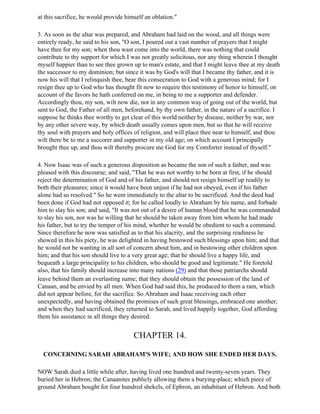 at this sacrifice, he would provide himself an oblation."

3. As soon as the altar was prepared, and Abraham had laid on the wood, and all things were
entirely ready, he said to his son, "O son, I poured out a vast number of prayers that I might
have thee for my son; when thou wast come into the world, there was nothing that could
contribute to thy support for which I was not greatly solicitous, nor any thing wherein I thought
myself happier than to see thee grown up to man's estate, and that I might leave thee at my death
the successor to my dominion; but since it was by God's will that I became thy father, and it is
now his will that I relinquish thee, bear this consecration to God with a generous mind; for I
resign thee up to God who has thought fit now to require this testimony of honor to himself, on
account of the favors he hath conferred on me, in being to me a supporter and defender.
Accordingly thou, my son, wilt now die, not in any common way of going out of the world, but
sent to God, the Father of all men, beforehand, by thy own father, in the nature of a sacrifice. I
suppose he thinks thee worthy to get clear of this world neither by disease, neither by war, nor
by any other severe way, by which death usually comes upon men, but so that he will receive
thy soul with prayers and holy offices of religion, and will place thee near to himself, and thou
wilt there be to me a succorer and supporter in my old age; on which account I principally
brought thee up, and thou wilt thereby procure me God for my Comforter instead of thyself."

4. Now Isaac was of such a generous disposition as became the son of such a father, and was
pleased with this discourse; and said, "That he was not worthy to be born at first, if he should
reject the determination of God and of his father, and should not resign himself up readily to
both their pleasures; since it would have been unjust if he had not obeyed, even if his father
alone had so resolved." So he went immediately to the altar to be sacrificed. And the deed had
been done if God had not opposed it; for he called loudly to Abraham by his name, and forbade
him to slay his son; and said, "It was not out of a desire of human blood that he was commanded
to slay his son, nor was he willing that he should be taken away from him whom he had made
his father, but to try the temper of his mind, whether he would be obedient to such a command.
Since therefore he now was satisfied as to that his alacrity, and the surprising readiness he
showed in this his piety, he was delighted in having bestowed such blessings upon him; and that
he would not be wanting in all sort of concern about him, and in bestowing other children upon
him; and that his son should live to a very great age; that he should live a happy life, and
bequeath a large principality to his children, who should be good and legitimate." He foretold
also, that his family should increase into many nations (29) and that those patriarchs should
leave behind them an everlasting name; that they should obtain the possession of the land of
Canaan, and be envied by all men. When God had said this, he produced to them a ram, which
did not appear before, for the sacrifice. So Abraham and Isaac receiving each other
unexpectedly, and having obtained the promises of such great blessings, embraced one another;
and when they had sacrificed, they returned to Sarah, and lived happily together, God affording
them his assistance in all things they desired.


                                       CHAPTER 14.

  CONCERNING SARAH ABRAHAM'S WIFE; AND HOW SHE ENDED HER DAYS.

NOW Sarah died a little while after, having lived one hundred and twenty-seven years. They
buried her in Hebron; the Canaanites publicly allowing them a burying-place; which piece of
ground Abraham bought for four hundred shekels, of Ephron, an inhabitant of Hebron. And both
 