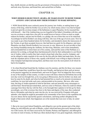 they chiefly desired, yet did they put the government of Jerusalem into the hands of Antigonus,
and took away Hyrcanus, and bound him, and carried him to Parthia.


                                       CHAPTER 14.

WHEN HEROD IS REJECTED IN ARABIA, HE MAKES HASTE TO ROME WHERE
   ANTONY AND CAESAR JOIN THEIR INTEREST TO MAKE HIM KING .

1. NOW Herod did the more zealously pursue his journey into Arabia, as making haste to get
money of the king, while his brother was yet alive; by which money alone it was that he hoped
to prevail upon the covetous temper of the barbarians to spare Phasaelus; for he reasoned thus
with himself,: - that if the Arabian king was too forgetful of his father's friendship with him, and
was too covetous to make him a free gift, he would however borrow of him as much as might
redeem his brother, and put into his hands, as a pledge, the son of him that was to be redeemed.
Accordingly he led his brother's son along with him, who was of the age of seven years. Now he
was ready to give three hundred talents for his brother, and intended to desire the intercession of
the Tyrians, to get them accepted; however, fate had been too quick for his diligence; and since
Phasaelus was dead, Herod's brotherly love was now in vain. Moreover, he was not able to find
any lasting friendship among the Arabians; for their king, Malichus, sent to him immediately,
and commanded him to return back out of his country, and used the name of the Parthians as a
pretense for so doing, as though these had denounced to him by their ambassadors to cast Herod
out of Arabia; while in reality they had a mind to keep back what they owed to Antipater, and
not be obliged to make requitals to his sons for the free gifts the father had made them. He also
took the impudent advice of those who, equally with himself, were willing to deprive Herod of
what Antipater had deposited among them; and these men were the most potent of all whom he
had in his kingdom.

2. So when Herod had found that the Arabians were his enemies, and this for those very reasons
whence he hoped they would have been the most friendly, and had given them such an answer
as his passion suggested, he returned back, and went for Egypt. Now he lodged the first evening
at one of the temples of that country, in order to meet with those whom he left behind; but on the
next day word was brought him, as he was going to Rhinocurura, that his brother was dead, and
how he came by his death; and when he had lamented him as much as his present circumstances
could bear, he soon laid aside such cares, and proceeded on his journey. But now, after some
time, the king of Arabia repented of what he had done, and sent presently away messengers to
call him back: Herod had prevented them, and was come to Pelusium, where he could not obtain
a passage from those that lay with the fleet, so he besought their captains to let him go by them;
accordingly, out of the reverence they bore to the fame and dignity of the man, they conducted
him to Alexandria; and when he came into the city, he was received by Cleopatra with great
splendor, who hoped he might be persuaded to be commander of her forces in the expedition she
was now about; but he rejected the queen's solicitations, and being neither aftrighted at the
height of that storm which. then happened, nor at the tumults that were now in Italy, he sailed
for Rome.

3. But as he was in peril about Pamphylia, and obliged to cast out the greatest part of the ship's
lading, he with difficulty got safe to Rhodes, a place which had been grievously harassed in the
war with Cassius. He was there received by his friends, Ptolemy and Sappinius; and although he
was then in want of money, he fitted up a three-decked ship of very great magnitude, wherein he
 