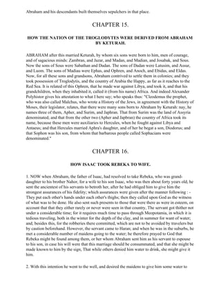 Abraham and his descendants built themselves sepulchers in that place.


                                       CHAPTER 15.

HOW THE NATION OF THE TROGLODYTES WERE DERIVED FROM ABRAHAM
                         BY KETURAH.

ABRAHAM after this married Keturah, by whom six sons were born to him, men of courage,
and of sagacious minds: Zambran, and Jazar, and Madan, and Madian, and Josabak, and Sous.
Now the sons of Sous were Sabathan and Dadan. The sons of Dadan were Latusim, and Assur,
and Luom. The sons of Madiau were Ephas, and Ophren, and Anoch, and Ebidas, and Eldas.
Now, for all these sons and grandsons, Abraham contrived to settle them in colonies; and they
took possession of Troglodytis, and the country of Arabia the Happy, as far as it reaches to the
Red Sea. It is related of this Ophren, that he made war against Libya, and took it, and that his
grandchildren, when they inhabited it, called it (from his name) Africa. And indeed Alexander
Polyhistor gives his attestation to what I here say; who speaks thus: "Cleodemus the prophet,
who was also called Malchus, who wrote a History of the Jews, in agreement with the History of
Moses, their legislator, relates, that there were many sons born to Abraham by Keturah: nay, he
names three of them, Apher, and Surim, and Japhran. That from Surim was the land of Assyria
denominated; and that from the other two (Apher and Japbran) the country of Africa took its
name, because these men were auxiliaries to Hercules, when he fought against Libya and
Antaeus; and that Hercules married Aphra's daughter, and of her he begat a son, Diodorus; and
that Sophon was his son, from whom that barbarous people called Sophacians were
denominated."


                                       CHAPTER 16.

                          HOW ISAAC TOOK REBEKA TO WIFE.

1. NOW when Abraham, the father of Isaac, had resolved to take Rebeka, who was grand-
daughter to his brother Nahor, for a wife to his son Isaac, who was then about forty years old, he
sent the ancientest of his servants to betroth her, after he had obliged him to give him the
strongest assurances of his fidelity; which assurances were given after the manner following : -
They put each other's hands under each other's thighs; then they called upon God as the witness
of what was to be done. He also sent such presents to those that were there as were in esteem, on
account that that they either rarely or never were seen in that country, The servant got thither not
under a considerable time; for it requires much time to pass through Meopotamia, in which it is
tedious traveling, both in the winter for the depth of the clay, and in summer for want of water;
and, besides this, for the robberies there committed, which are not to be avoided by travelers but
by caution beforehand. However, the servant came to Haran; and when he was in the suburbs, he
met a considerable number of maidens going to the water; he therefore prayed to God that
Rebeka might be found among them, or her whom Abraham sent him as his servant to espouse
to his son, in case his will were that this marriage should be consummated, and that she might be
made known to him by the sign, That while others denied him water to drink, she might give it
him.

2. With this intention he went to the well, and desired the maidens to give him some water to
 