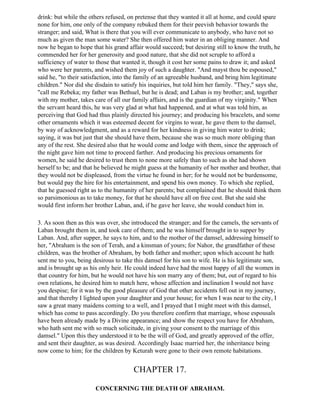 drink: but while the others refused, on pretense that they wanted it all at home, and could spare
none for him, one only of the company rebuked them for their peevish behavior towards the
stranger; and said, What is there that you will ever communicate to anybody, who have not so
much as given the man some water? She then offered him water in an obliging manner. And
now he began to hope that his grand affair would succeed; but desiring still to know the truth, he
commended her for her generosity and good nature, that she did not scruple to afford a
sufficiency of water to those that wanted it, though it cost her some pains to draw it; and asked
who were her parents, and wished them joy of such a daughter. "And mayst thou be espoused,"
said he, "to their satisfaction, into the family of an agreeable husband, and bring him legitimate
children." Nor did she disdain to satisfy his inquiries, but told him her family. "They," says she,
"call me Rebeka; my father was Bethuel, but he is dead; and Laban is my brother; and, together
with my mother, takes care of all our family affairs, and is the guardian of my virginity." When
the servant heard this, he was very glad at what had happened, and at what was told him, as
perceiving that God had thus plainly directed his journey; and producing his bracelets, and some
other ornaments which it was esteemed decent for virgins to wear, he gave them to the damsel,
by way of acknowledgment, and as a reward for her kindness in giving him water to drink;
saying, it was but just that she should have them, because she was so much more obliging than
any of the rest. She desired also that he would come and lodge with them, since the approach of
the night gave him not time to proceed farther. And producing his precious ornaments for
women, he said he desired to trust them to none more safely than to such as she had shown
herself to be; and that he believed he might guess at the humanity of her mother and brother, that
they would not be displeased, from the virtue he found in her; for he would not be burdensome,
but would pay the hire for his entertainment, and spend his own money. To which she replied,
that he guessed right as to the humanity of her parents; but complained that he should think them
so parsimonious as to take money, for that he should have all on free cost. But she said she
would first inform her brother Laban, and, if he gave her leave, she would conduct him in.

3. As soon then as this was over, she introduced the stranger; and for the camels, the servants of
Laban brought them in, and took care of them; and he was himself brought in to supper by
Laban. And, after supper, he says to him, and to the mother of the damsel, addressing himself to
her, "Abraham is the son of Terah, and a kinsman of yours; for Nahor, the grandfather of these
children, was the brother of Abraham, by both father and mother; upon which account he hath
sent me to you, being desirous to take this damsel for his son to wife. He is his legitimate son,
and is brought up as his only heir. He could indeed have had the most happy of all the women in
that country for him, but he would not have his son marry any of them; but, out of regard to his
own relations, he desired him to match here, whose affection and inclination I would not have
you despise; for it was by the good pleasure of God that other accidents fell out in my journey,
and that thereby I lighted upon your daughter and your house; for when I was near to the city, I
saw a great many maidens coming to a well, and I prayed that I might meet with this damsel,
which has come to pass accordingly. Do you therefore confirm that marriage, whose espousals
have been already made by a Divine appearance; and show the respect you have for Abraham,
who hath sent me with so much solicitude, in giving your consent to the marriage of this
damsel." Upon this they understood it to be the will of God, and greatly approved of the offer,
and sent their daughter, as was desired. Accordingly Isaac married her, the inheritance being
now come to him; for the children by Keturah were gone to their own remote habitations.


                                       CHAPTER 17.

                       CONCERNING THE DEATH OF ABRAHAM.
 