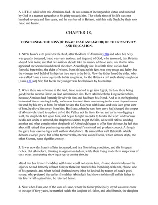A LITTLE while after this Abraham died. He was a man of incomparable virtue, and honored
by God in a manner agreeable to his piety towards him. The whole time of his life was one
hundred seventy and five years, and he was buried in Hebron, with his wife Sarah, by their sons
Isaac and Ismael.


                                      CHAPTER 18.

  CONCERNING THE SONS OF ISAAC, ESAU AND JACOB; OF THEIR NATIVITY
                          AND EDUCATION.

1. NOW Isaac's wife proved with child, after the death of Abraham; (30) and when her belly
was greatly burdened, Isaac was very anxious, and inquired of God; who answered, that Rebeka
should bear twins; and that two nations should take the names of those sons; and that he who
appeared the second should excel the elder. Accordingly she, in a little time, as God had
foretold, bare twins; the elder of whom, from his head to his feet, was very rough and hairy; but
the younger took hold of his heel as they were in the birth. Now the father loved the elder, who
was called Esau, a name agreeable to his roughness, for the Hebrews call such a hairy roughness
[Esau, (31) or] Seir; but Jacob the younger was best beloved by his mother.

2. When there was a famine in the land, Isaac resolved to go into Egypt, the land there being
good; but he went to Gerar, as God commanded him. Here Abimelech the king received him,
because Abraham had formerly lived with him, and had been his friend. And as in the beginning
he treated him exceeding kindly, so he was hindered from continuing in the same disposition to
the end, by his envy at him; for when he saw that God was with Isaac, and took such great care
of him, he drove him away from him. But Isaac, when he saw how envy had changed the temper
of Abimelech retired to a place called the Valley, not far from Gerar: and as he was digging a
well, the shepherds fell upon him, and began to fight, in order to hinder the work; and because
he did not desire to contend, the shepherds seemed to get the him, so he still retired, and dug
another and when certain other shepherds of Abimelech began to offer him violence, he left that
also, still retired, thus purchasing security to himself a rational and prudent conduct. At length
the gave him leave to dig a well without disturbance. He named this well Rehoboth, which
denotes a large space; but of the former wells, one was called Escon, which denotes strife, the
other Sitenna, name signifies enmity.

3. It was now that Isaac's affairs increased, and in a flourishing condition; and this his great
riches. But Abimelech, thinking in opposition to him, while their living made them suspicious of
each other, and retiring showing a secret enmity also, he

afraid that his former friendship with Isaac would not secure him, if Isaac should endeavor the
injuries he had formerly offered him; he therefore renewed his friendship with him, Philoc, one
of his generals. And when he had obtained every thing he desired, by reason of Isaac's good
nature, who preferred the earlier friendship Abimelech had shown to himself and his father to
his later wrath against him, he returned home.

4. Now when Esau, one of the sons of Isaac, whom the father principally loved, was now come
to the age of forty years, he married Adah, the daughter of Helon, and Aholibamah, the daughter
 