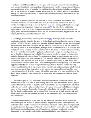 of Esebeon; which Helon and Esebeon were great lords among the Canaanites: thereby taking
upon himself the authority, and pretending to have dominion over his own marriages, without so
much as asking the advice of his father; for had Isaac been the arbitrator, he had not given him
leave to marry thus, for he was not pleased with contracting any alliance with the people of that
country; but not caring to be uneasy to his son by commanding him to put away these wives, he
resolved to be silent.

5. But when he was old, and could not see at all, he called Esau to him, and told him, that
besides his blindness, and the disorder of his eyes, his very old age hindered him from his
worship of God [by sacrifice]; he bid him therefore to go out a hunting, and when he had caught
as much venison as he could, to prepare him a supper (32) that after this he might make
supplication to God, to be to him a supporter and an assister during the whole time of his life;
saying, that it was uncertain when he should die, and that he was desirous, by prayers for him, to
procure, beforehand, God to be merciful to him.

6. Accordingly, Esau went out a hunting. But Rebeka (33) thinking it proper to have the
supplication made for obtaining the favor of God to Jacob, and that without the consent of Isaac,
bid him kill kids of the goats, and prepare a supper. So Jacob obeyed his mother, according to all
her instructions. Now when the supper was got ready, he took a goat's skin, and put it about his
arm, that by reason of its hairy roughness, he might by his father be believed to be Esau; for they
being twins, and in all things else alike, differed only in this thing. This was done out of his fear,
that before his father had made his supplications, he should be caught in his evil practice, and
lest he should, on the contrary, provoke his father to curse him. So he brought in the supper to
his father. Isaac perceivest to be Esau." So suspecting no deceit, he ate the supper, and betook
himself to his prayers and intercessions with God; and said, "O Lord of all ages, and Creator of
all substance; for it was thou that didst propose to my father great plenty of good things, and
hast vouchsafed to bestow on me what I have; and hast promised to my posterity to be their kind
supporter, and to bestow on them still greater blessings; do thou therefore confirm these thy
promises, and do not overlook me, because of my present weak condition, on account of which I
most earnestly pray to thee. Be gracious to this my son; and preserve him and keep him from
every thing that is evil. Give him a happy life, and the possession of as many good things as thy
power is able to bestow. Make him terrible to his enemies, and honorable and beloved among
his friends."

7. Thus did Isaac pray to God, thinking his prayers had been made for Esau. He had but just
finished them, when Esau came in from hunting. And when Isaac perceived his mistake, he was
silent: but Esau required that he might be made partaker of the like blessing from his father that
his brother had partook of; but his father refused it, because all his prayers had been spent upon
Jacob: so Esau lamented the mistake. However, his father being grieved at his weeping, said,
that "he should excel in hunting and strength of body, in arms, and all such sorts of work; and
should obtain glory for ever on those accounts, he and his posterity after him; but still should
serve his brother."

8. Now the mother delivered Jacob, when she was afraid that his brother would inflict some
punishment upon him because of the mistake about the prayers of Isaac; for she persuaded her
husband to take a wife for Jacob out of Mesopotamia, of her own kindred, Esau having married
already Basemmath, the daughter of Ismael, without his father's consent; for Isaac did not like
the Canaanites, so that he disapproved of Esau's former marriages, which made him take
Basemmath to wife, in order to please him; and indeed he had a great affection for her.
 