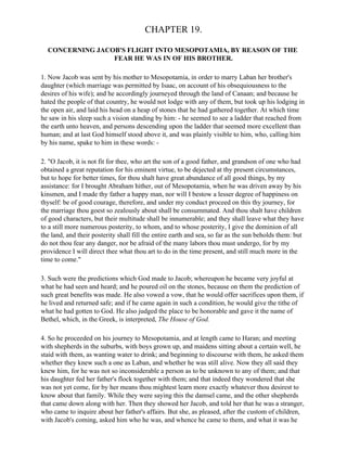 CHAPTER 19.

  CONCERNING JACOB'S FLIGHT INTO MESOPOTAMIA, BY REASON OF THE
                 FEAR HE WAS IN OF HIS BROTHER.

1. Now Jacob was sent by his mother to Mesopotamia, in order to marry Laban her brother's
daughter (which marriage was permitted by Isaac, on account of his obsequiousness to the
desires of his wife); and he accordingly journeyed through the land of Canaan; and because he
hated the people of that country, he would not lodge with any of them, but took up his lodging in
the open air, and laid his head on a heap of stones that he had gathered together. At which time
he saw in his sleep such a vision standing by him: - he seemed to see a ladder that reached from
the earth unto heaven, and persons descending upon the ladder that seemed more excellent than
human; and at last God himself stood above it, and was plainly visible to him, who, calling him
by his name, spake to him in these words: -

2. "O Jacob, it is not fit for thee, who art the son of a good father, and grandson of one who had
obtained a great reputation for his eminent virtue, to be dejected at thy present circumstances,
but to hope for better times, for thou shalt have great abundance of all good things, by my
assistance: for I brought Abraham hither, out of Mesopotamia, when he was driven away by his
kinsmen, and I made thy father a happy man, nor will I bestow a lesser degree of happiness on
thyself: be of good courage, therefore, and under my conduct proceed on this thy journey, for
the marriage thou goest so zealously about shall be consummated. And thou shalt have children
of good characters, but their multitude shall be innumerable; and they shall leave what they have
to a still more numerous posterity, to whom, and to whose posterity, I give the dominion of all
the land, and their posterity shall fill the entire earth and sea, so far as the sun beholds them: but
do not thou fear any danger, nor be afraid of the many labors thou must undergo, for by my
providence I will direct thee what thou art to do in the time present, and still much more in the
time to come."

3. Such were the predictions which God made to Jacob; whereupon he became very joyful at
what he had seen and heard; and he poured oil on the stones, because on them the prediction of
such great benefits was made. He also vowed a vow, that he would offer sacrifices upon them, if
he lived and returned safe; and if he came again in such a condition, he would give the tithe of
what he had gotten to God. He also judged the place to be honorable and gave it the name of
Bethel, which, in the Greek, is interpreted, The House of God.

4. So he proceeded on his journey to Mesopotamia, and at length came to Haran; and meeting
with shepherds in the suburbs, with boys grown up, and maidens sitting about a certain well, he
staid with them, as wanting water to drink; and beginning to discourse with them, he asked them
whether they knew such a one as Laban, and whether he was still alive. Now they all said they
knew him, for he was not so inconsiderable a person as to be unknown to any of them; and that
his daughter fed her father's flock together with them; and that indeed they wondered that she
was not yet come, for by her means thou mightest learn more exactly whatever thou desirest to
know about that family. While they were saying this the damsel came, and the other shepherds
that came down along with her. Then they showed her Jacob, and told her that he was a stranger,
who came to inquire about her father's affairs. But she, as pleased, after the custom of children,
with Jacob's coming, asked him who he was, and whence he came to them, and what it was he
 