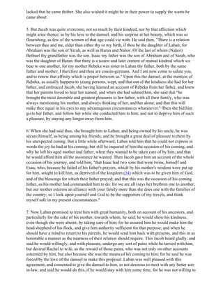 lacked that he came thither. She also wished it might he in their power to supply the wants he
came about.

5. But Jacob was quite overcome, not so much by their kindred, nor by that affection which
might arise thence, as by his love to the damsel, and his surprise at her beauty, which was so
flourishing, as few of the women of that age could vie with. He said then, "There is a relation
between thee and me, elder than either thy or my birth, if thou be the daughter of Laban; for
Abraham was the son of Terah, as well as Haran and Nahor. Of the last of whom (Nahor)
Bethuel thy grandfather was the son. Isaac my father was the son of Abraham and of Sarah, who
was the daughter of Haran. But there is a nearer and later cement of mutual kindred which we
bear to one another, for my mother Rebeka was sister to Laban thy father, both by the same
father and mother; I therefore and thou are cousin-germans. And I am now come to salute you,
and to renew that affinity which is proper between us." Upon this the damsel, at the mention of
Rebeka, as usually happens to young persons, wept, and that out of the kindness she had for her
father, and embraced Jacob, she having learned an account of Rebeka from her father, and knew
that her parents loved to hear her named; and when she had saluted him, she said that "he
brought the most desirable and greatest pleasures to her father, with all their family, who was
always mentioning his mother, and always thinking of her, and her alone; and that this will
make thee equal in his eyes to any advantageous circumstances whatsoever." Then she bid him
go to her father, and follow her while she conducted him to him; and not to deprive him of such
a pleasure, by staying any longer away from him.

6. When she had said thus, she brought him to Laban; and being owned by his uncle, he was
secure himself, as being among his friends; and he brought a great deal of pleasure to them by
his unexpected coning. But a little while afterward, Laban told him that he could not express in
words the joy he had at his coming; but still he inquired of him the occasion of his coming, and
why he left his aged mother and father, when they wanted to be taken care of by him; and that
he would afford him all the assistance he wanted. Then Jacob gave him an account of the whole
occasion of his journey, and told him, "that Isaac had two sons that were twins, himself and
Esau; who, because he failed of his father's prayers, which by his mother's wisdom were put up
for him, sought to kill him, as deprived of the kingdom (34) which was to be given him of God,
and of the blessings for which their father prayed; and that this was the occasion of his coming
hither, as his mother had commanded him to do: for we are all (says he) brethren one to another;
but our mother esteems an alliance with your family more than she does one with the families of
the country; so I look upon yourself and God to be the supporters of my travels, and think
myself safe in my present circumstances."

7. Now Laban promised to treat him with great humanity, both on account of his ancestors, and
particularly for the sake of his mother, towards whom, he said, he would show his kindness,
even though she were absent, by taking care of him; for he assured him he would make him the
head shepherd of his flock, and give him authority sufficient for that purpose; and when he
should have a mind to return to his parents, he would send him back with presents, and this in as
honorable a manner as the nearness of their relation should require. This Jacob heard gladly; and
said he would willingly, and with pleasure, undergo any sort of pains while he tarried with him,
but desired Rachel to wife, as the reward of those pains, who was not only on other accounts
esteemed by him, but also because she was the means of his coming to him; for he said he was
forced by the love of the damsel to make this proposal. Laban was well pleased with this
agreement, and consented to give the damsel to him, as not desirous to meet with any better son-
in-law; and said he would do this, if he would stay with him some time, for he was not willing to
 