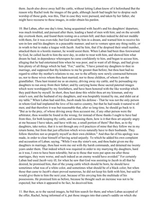 them. Jacob also drove away half the cattle, without letting Laban know of it beforehand But the
reason why Rachel took the images of the gods, although Jacob had taught her to despise such
worship of those gods, was this, That in case they were pursued, and taken by her father, she
might have recourse to these images, in order obtain his pardon.

10. But Laban, after one day's time, being acquainted with Jacob's and his daughters' departure,
was much troubled, and pursued after them, leading a band of men with him; and on the seventh
day overtook them, and found them resting on a certain hill; and then indeed he did not meddle
with them, for it was even-tide; but God stood by him in a dream, and warned him to receive his
son-in-law and his daughters in a peaceable manner; and not to venture upon any thing rashly, or
in wrath to but to make a league with Jacob. And he him, that if he despised their small number,
attacked them in a hostile manner, he would assist them. When Laban had been thus forewarned
by God, he called Jacob to him the next day, in order to treat with him, and showed him what
dream he had; in dependence whereupon he came confidently to him, and began to accuse him,
alleging that he had entertained him when he was poor, and in want of all things, and had given
him plenty of all things which he had. "For," said he, "I have joined my daughters to thee in
marriage, and supposed that thy kindness to me be greater than before; but thou hast had no
regard to either thy mother's relations to me, nor to the affinity now newly contracted between
us; nor to those wives whom thou hast married; nor to those children, of whom I am the
grandfather. Thou hast treated me as an enemy, driving away my cattle, and by persuading my
daughters to run away from their father; and by carrying home those sacred paternal images
which were worshipped by my forefathers, and have been honored with the like worship which
they paid them by myself. In short, thou hast done this whilst thou art my kinsman, and my
sister's son, and the husband of my daughters, and was hospiably treated by me, and didst eat at
my table." When Laban had said this, Jacob made his defense - That he was not the only person
in whom God had implanted the love of his native country, but that he had made it natural to all
men; and that therefore it was but reasonable that, after so long time, he should go back to it.
"But as to the prey, of whose driving away thou accusest me, if any other person were the
arbitrator, thou wouldst be found in the wrong; for instead of those thanks I ought to have had
from thee, for both keeping thy cattle, and increasing them, how is it that thou art unjustly angry
at me because I have taken, and have with me, a small portion of them? But then, as to thy
daughters, take notice, that it is not through any evil practices of mine that they follow me in my
return home, but from that just affection which wives naturally have to their husbands. They
follow therefore not so properly myself as their own children." And thus far of his apology was
made, in order to clear himself of having acted unjustly. To which he added his own complaint
and accusation of Laban; saying, "While I was thy sister's son, and thou hadst given me thy
daughters in marriage, thou hast worn me out with thy harsh commands, and detained me twenty
years under them. That indeed which was required in order to my marrying thy daughters, hard
as it was, I own to have been tolerable; but as to those that were put upon me after those
marriages, they were worse, and such indeed as an enemy would have avoided." For certainly
Laban had used Jacob very ill; for when he saw that God was assisting to Jacob in all that he
desired, he promised him, that of the young cattle which should be born, he should have
sometimes what was of a white color, and sometimes what should be of a black color; but when
those that came to Jacob's share proved numerous, he did not keep his faith with him, but said he
would give them to him the next year, because of his envying him the multitude of his
possessions. He promised him as before, because he thought such an increase was not to be
expected; but when it appeared to be fact, he deceived him.

11. But then, as to the sacred images, he bid him search for them; and when Laban accepted of
the offer, Rachel, being informed of it, put those images into that camel's saddle on which she
 