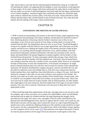 rode, and sat upon it; and said, that her natural purgation hindered her rising up: so Laban left
off searching any further, not supposing that his daughter in such circumstances would approach
to those images. So he made a league with Jacob, and bound it by oaths, that he would not bear
him any malice on account of what had happened; and Jacob made the like league, and promised
to love Laban's daughters. And these leagues they confirmed with oaths also, which the made
upon certain as whereon they erected a pillar, in the form of an altar: whence that hill is called
Gilead; and from thence they call that land the Land of Gilead at this day. Now when they had
feasted, after the making of the league, Laban returned home.


                                      CHAPTER 20.

                 CONCERNING THE MEETING OF JACOB AND ESAU.

1. NOW as Jacob was proceeding on his journey to the land of Canaan, angels appeared to him,
and suggested to him good hope of his future condition; and that place he named the Camp of
God. And being desirous of knowing what his brother's intentions were to him, he sent
messengers, to give him an exact account of every thing, as being afraid, on account of the
enmities between them. He charged those that were sent, to say to Esau, "Jacob had thought it
wrong to live together with him while he was in anger against him, and so had gone out of the
country; and that he now, thinking the length of time of his absence must have made up their
differences, was returning; that he brought with him his wives, and his children, with what
possessions he had gotten; and delivered himself, with what was most dear to him, into his
hands; and should think it his greatest happiness to partake together with his brother of what
God had bestowed upon him." So these messengers told him this message. Upon which Esau
was very glad, and met his brother with four hundred men. And Jacob, when he heard that he
was coming to meet him with such a number of men, was greatly afraid: however, he committed
his hope of deliverance to God; and considered how, in his present circumstances, he might
preserve himself and those that were with him, and overcome his enemies if they attacked him
injuriously. He therefore distributed his company into parts; some he sent before the rest, and
the others he ordered to come close behind, that so, if the first were overpowered when his
brother attacked them, they might have those that followed as a refuge to fly unto. And when he
had put his company in this order, he sent some of them to carry presents to his brother. The
presents were made up of cattle, and a great number of four-footed beasts, of many kinds, such
as would be very acceptable to those that received them, on account of their rarity. Those who
were sent went at certain intervals of space asunder, that, by following thick, one after another,
they might appear to be more numerous, that Esau might remit of his anger on account of these
presents, if he were still in a passion. Instructions were also given to those that were sent to
speak gently to him.

2. When Jacob had made these appointments all the day, and night came on, he moved on with
his company; and, as they were gone over a certain river called Jabboc, Jacob was left behind;
and meeting with an angel, he wrestled with him, the angel beginning the struggle: but he
prevailed over the angel, who used a voice, and spake to him in words, exhorting him to be
pleased with what had happened to him, and not to suppose that his victory was a small one, but
that he had overcome a divine angel, and to esteem the victory as a sign of great blessings that
should come to him, and that his offspring should never fall, and that no man should be too hard
for his power. He also commanded him to be called Israel, which in the Hebrew tongue signifies
one that struggled with the divine angel. (37) These promises were made at the prayer of Jacob;
for when he perceived him to be the angel of God, he desired he would signify to him what
 