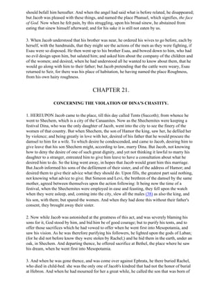 should befall him hereafter. And when the angel had said what is before related, he disappeared;
but Jacob was pleased with these things, and named the place Phanuel, which signifies, the face
of God. Now when he felt pain, by this struggling, upon his broad sinew, he abstained from
eating that sinew himself afterward; and for his sake it is still not eaten by us.

3. When Jacob understood that his brother was near, he ordered his wives to go before, each by
herself, with the handmaids, that they might see the actions of the men as they were fighting, if
Esau were so disposed. He then went up to his brother Esau, and bowed down to him, who had
no evil design upon him, but saluted him; and asked him about the company of the children and
of the women; and desired, when he had understood all he wanted to know about them, that he
would go along with him to their father; but Jacob pretending that the cattle were weary, Esau
returned to Seir, for there was his place of habitation, he having named the place Roughness,
from his own hairy roughness.


                                       CHAPTER 21.

                CONCERNING THE VIOLATION OF DINA'S CHASTITY.

1. HEREUPON Jacob came to the place, till this day called Tents (Succoth); from whence he
went to Shechem, which is a city of the Canaanites. Now as the Shechemites were keeping a
festival Dina, who was the only daughter of Jacob, went into the city to see the finery of the
women of that country. But when Shechem, the son of Hamor the king, saw her, he defiled her
by violence; and being greatly in love with her, desired of his father that he would procure the
damsel to him for a wife. To which desire he condescended, and came to Jacob, desiring him to
give leave that his son Shechem might, according to law, marry Dina. But Jacob, not knowing
how to deny the desire of one of such great dignity, and yet not thinking it lawful to marry his
daughter to a stranger, entreated him to give him leave to have a consultation about what he
desired him to do. So the king went away, in hopes that Jacob would grant him this marriage.
But Jacob informed his sons of the defilement of their sister, and of the address of Hamor; and
desired them to give their advice what they should do. Upon fills, the greatest part said nothing,
not knowing what advice to give. But Simeon and Levi, the brethren of the damsel by the same
mother, agreed between themselves upon the action following: It being now the time of a
festival, when the Shechemites were employed in ease and feasting, they fell upon the watch
when they were asleep, and, coming into the city, slew all the males (38) as also the king, and
his son, with them; but spared the women. And when they had done this without their father's
consent, they brought away their sister.

2. Now while Jacob was astonished at the greatness of this act, and was severely blaming his
sons for it, God stood by him, and bid him be of good courage; but to purify his tents, and to
offer those sacrifices which he had vowed to offer when he went first into Mesopotamia, and
saw his vision. As he was therefore purifying his followers, he lighted upon the gods of Laban;
(for he did not before know they were stolen by Rachel;) and he hid them in the earth, under an
oak, in Shechem. And departing thence, he offered sacrifice at Bethel, the place where he saw
his dream, when he went first into Mesopotamia.

3. And when he was gone thence, and was come over against Ephrata, he there buried Rachel,
who died in child-bed: she was the only one of Jacob's kindred that had not the honor of burial
at Hebron. And when he had mourned for her a great while, he called the son that was born of
 